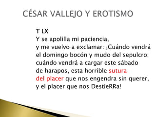 T LX
Y se apolilla mi paciencia,
y me vuelvo a exclamar: ¡Cuándo vendrá
el domingo bocón y mudo del sepulcro;
cuándo vendrá a cargar este sábado
de harapos, esta horrible sutura
del placer que nos engendra sin querer,
y el placer que nos DestieRRa!

 