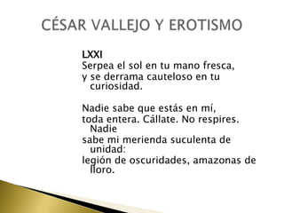 LXXI
Serpea el sol en tu mano fresca,
y se derrama cauteloso en tu
curiosidad.
Nadie sabe que estás en mí,
toda entera. Cállate. No respires.
Nadie
sabe mi merienda suculenta de
unidad:
legión de oscuridades, amazonas de
lloro.

 