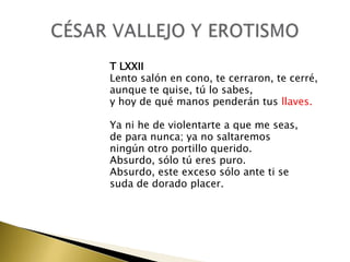 T LXXII
Lento salón en cono, te cerraron, te cerré,
aunque te quise, tú lo sabes,
y hoy de qué manos penderán tus llaves.
Ya ni he de violentarte a que me seas,
de para nunca; ya no saltaremos
ningún otro portillo querido.
Absurdo, sólo tú eres puro.
Absurdo, este exceso sólo ante ti se
suda de dorado placer.

 