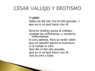 T LXXIV
Hubo un día tan rico el año pasado...!
que ya ni sé qué hacer con él.
Severas madres guías al colegio,
asedian las reflexiones, y nosotros
enflechamos
la cara apenas. Para ya tarde saber
que en aquello gozna la travesura
y se rompe la sien.
Qué día el del año pasado,
que ya ni sé qué hacer con él,
rota la sien y todo.

 