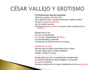 P H Dulzura por dulzura corazona!
¡Dulzura a gajos, eras de vista,
esos abiertos días, cuando monté por árboles caídos!
Así por tu paloma palomita,
por tu oración pasiva,
andando entre tu sombra y el gran tesón corpóreo de tu
sombra.
Debajo de ti y yo,
tú y yo, sinceramente,
tu candado ahogándose de llaves,
yo ascendiendo y sudando
y haciendo lo infinito entre tus muslos.
Costilla de mi cosa,
dulzura que tú tapas sonriendo con tu mano;
tu traje negro que se habrá acabado,
amada, amada en masa,
……………………………………….
Simple ahora te veo, te comprendo avergonzado
en Letonia, Alemania, Rusia, Bélgica, tu ausente,
tu portátil ausente,
hombre convulso de la mujer temblando entre sus vínculos.

 
