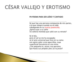 PH POEMA PARA SER LEÍDO Y CANTADO

……………………………………………………….
Sé que hay una persona compuesta de mis partes,
a la que integro cuando va mi talle
cabalgando en su exacta piedrecilla.
¿Ignora que a su cofre
no volverá moneda que salió con su retrato?
Sé el día,
pero el sol se me ha escapado;
sé el acto universal que hizo en su cama
con ajeno valor y esa agua tibia, cuya
superficial frecuencia es una mina.
¿Tan pequeña es, acaso, esa persona,
que hasta sus propios pies así la pisan?
---------------------------------------

 