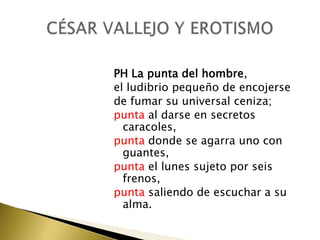 PH La punta del hombre,
el ludibrio pequeño de encojerse
de fumar su universal ceniza;
punta al darse en secretos
caracoles,
punta donde se agarra uno con
guantes,
punta el lunes sujeto por seis
frenos,
punta saliendo de escuchar a su
alma.

 