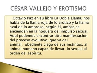 Octavio Paz en su libro La Doble Llama, nos
habla de la llama roja de lo erótico y la llama
azul de lo amoroso, según él, ambas se
encienden en la hoguera del impulso sexual.
Aquí podemos encontrar otra manifestación
del proceso evolutivo, que va del
animal, obediente ciego de sus instintos, al
animal humano capaz de llevar lo sexual al
orden del espíritu.

 