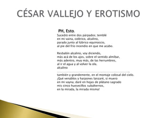 PH, Esto.
Sucedió entre dos párpados; temblé
en mi vaina, colérico, alcalino,
parado junto al lúbrico equinoccio,
al pie del frío incendio en que me acabo.
Resbalón alcalino, voy diciendo,
más acá de los ajos, sobre el sentido almíbar,
más adentro, muy más, de las herrumbres,
al ir el agua y al volver la ola.
alcalino
…………………………………………………………………..
también y grandemente, en el montaje colosal del cielo.
¡Qué venablos y harpones lanzaré, si muero
en mi vayna; daré en hojas de plátano sagrado
mis cinco huesecillos subalternos,
en la mirada, la mirada misma!

 