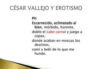 PH
Escarnecido, aclimatado al
bien, mórbido, hurente,
doblo el cabo carnal y juego a
copas,
donde acaban en moscas los
destinos,
comí y bebí de lo que me
hunde.

 
