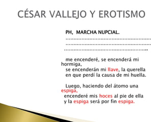 PH, MARCHA NUPCIAL.
………………………………………………
………………………………………………
……………………………………………..
me encenderé, se encenderá mi
hormiga,
se encenderán mi llave, la querella
en que perdí la causa de mi huella.
Luego, haciendo del átomo una
espiga,
encenderé mis hoces al pie de ella
y la espiga será por fin espiga.

 