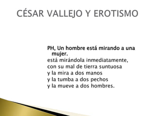 PH, Un hombre está mirando a una
mujer.
está mirándola inmediatamente,
con su mal de tierra suntuosa
y la mira a dos manos
y la tumba a dos pechos
y la mueve a dos hombres.

 