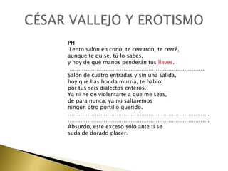PH
Lento salón en cono, te cerraron, te cerré,
aunque te quise, tú lo sabes,
y hoy de qué manos penderán tus llaves.
…………………………………………………………………
Salón de cuatro entradas y sin una salida,
hoy que has honda murria, te hablo
por tus seis dialectos enteros.
Ya ni he de violentarte a que me seas,
de para nunca; ya no saltaremos
ningún otro portillo querido.
…………………………………………………………………….
…………………………………………………………………….
Absurdo, este exceso sólo ante ti se
suda de dorado placer.

 