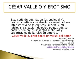 Esta serie de poemas en los cuales el Yo
poético confiesa con absoluta sinceridad sus
intensas vivencias eróticas, supera, a mi
juicio, a la creación de otros poetas que se
entretienen en los aspectos melifluos y
superficiales de la relación amorosa.
César Vallejo, gran poeta universal del amor

Roberto J. Beltrán
Gestor y fundador de la Facultad de Estomatologia
Profesor Emérito
Universidad Peruana Cayetano Heredia
robertobeltranneira@gmail.com
www.robertojbeltran.com

 