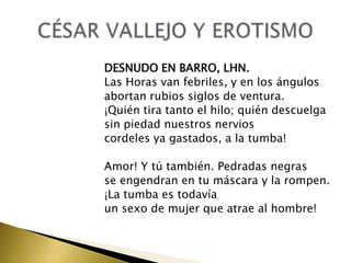 DESNUDO EN BARRO, LHN.
Las Horas van febriles, y en los ángulos
abortan rubios siglos de ventura.
¡Quién tira tanto el hilo; quién descuelga
sin piedad nuestros nervios
cordeles ya gastados, a la tumba!
Amor! Y tú también. Pedradas negras
se engendran en tu máscara y la rompen.
¡La tumba es todavía
un sexo de mujer que atrae al hombre!

 