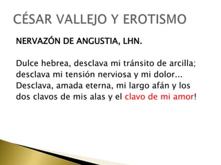 NERVAZÓN DE ANGUSTIA, LHN.
Dulce hebrea, desclava mi tránsito de arcilla;
desclava mi tensión nerviosa y mi dolor...
Desclava, amada eterna, mi largo afán y los
dos clavos de mis alas y el clavo de mi amor!

 