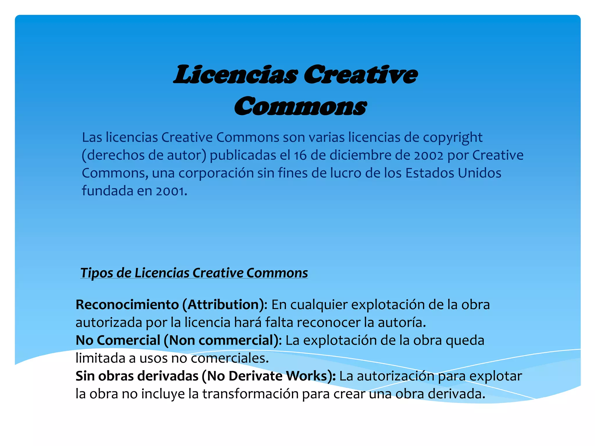 Licencias Creative
Commons
Las licencias Creative Commons son varias licencias de copyright
(derechos de autor) publicadas el 16 de diciembre de 2002 por Creative
Commons, una corporación sin fines de lucro de los Estados Unidos
fundada en 2001.
Reconocimiento (Attribution): En cualquier explotación de la obra
autorizada por la licencia hará falta reconocer la autoría.
No Comercial (Non commercial): La explotación de la obra queda
limitada a usos no comerciales.
Sin obras derivadas (No Derivate Works): La autorización para explotar
la obra no incluye la transformación para crear una obra derivada.
Tipos de Licencias Creative Commons
 