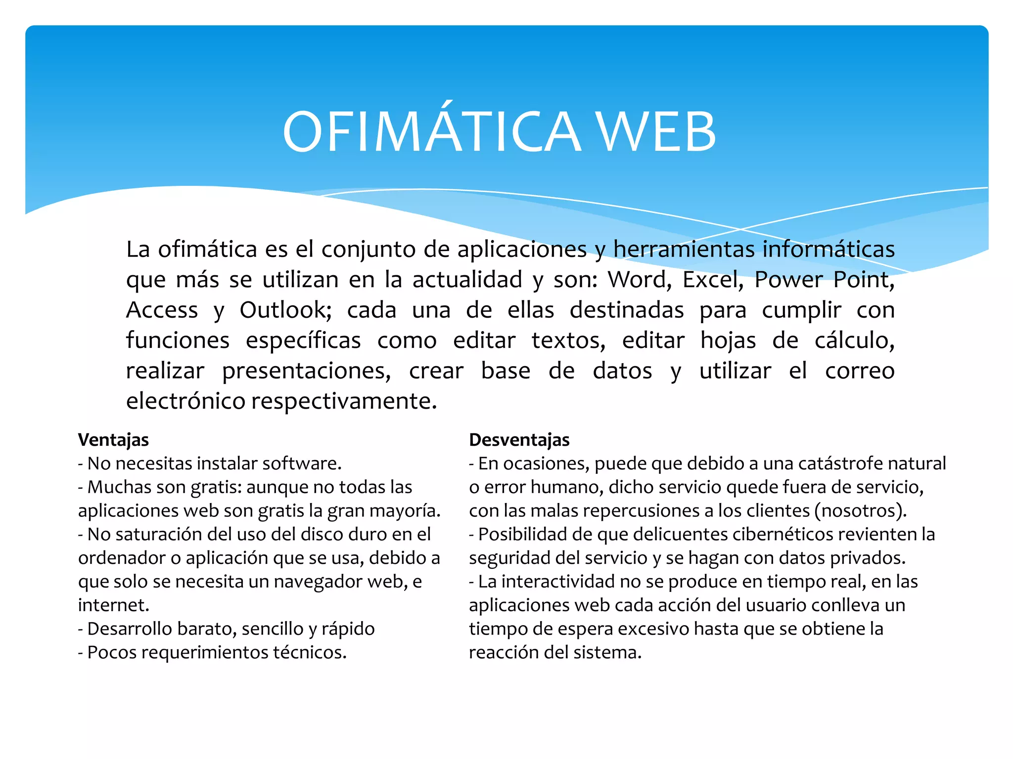OFIMÁTICA WEB
La ofimática es el conjunto de aplicaciones y herramientas informáticas
que más se utilizan en la actualidad y son: Word, Excel, Power Point,
Access y Outlook; cada una de ellas destinadas para cumplir con
funciones específicas como editar textos, editar hojas de cálculo,
realizar presentaciones, crear base de datos y utilizar el correo
electrónico respectivamente.
Ventajas
- No necesitas instalar software.
- Muchas son gratis: aunque no todas las
aplicaciones web son gratis la gran mayoría.
- No saturación del uso del disco duro en el
ordenador o aplicación que se usa, debido a
que solo se necesita un navegador web, e
internet.
- Desarrollo barato, sencillo y rápido
- Pocos requerimientos técnicos.
Desventajas
- En ocasiones, puede que debido a una catástrofe natural
o error humano, dicho servicio quede fuera de servicio,
con las malas repercusiones a los clientes (nosotros).
- Posibilidad de que delicuentes cibernéticos revienten la
seguridad del servicio y se hagan con datos privados.
- La interactividad no se produce en tiempo real, en las
aplicaciones web cada acción del usuario conlleva un
tiempo de espera excesivo hasta que se obtiene la
reacción del sistema.
 