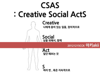 CSAS
: Creative Social ActS
        Creative
        나에게 흥미 있는 일을, 창의적으로



        Social
        남을 위해서, 함께

                     20121215CCK   아키akii
        Act
        일단 해보는 것




        S
        여러 번 , 혹은 지속적으로
 