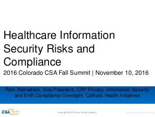 www.cloudsecurityalliance.org
Healthcare Information
Security Risks and
Compliance
2016 Colorado CSA Fall Summit | November 10, 2016
Ram Ramadoss, Vice President, CRP Privacy, Information Security
and EHR Compliance Oversight, Catholic Health Initiatives
Copyright © 2016 Cloud Security Alliance
 