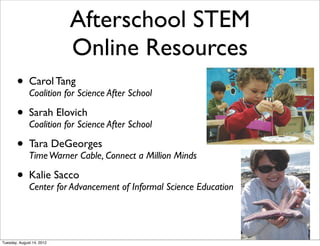 Afterschool STEM
                           Online Resources
       • Carol Tang Science After School
         Coalition for

       • Sarah Elovich After School
         Coalition for Science

       • Tara Warner Cable, Connect a Million Minds
         Time
              DeGeorges


       • Kalie Sacco
         Center for Advancement of Informal Science Education




Tuesday, August 14, 2012
 