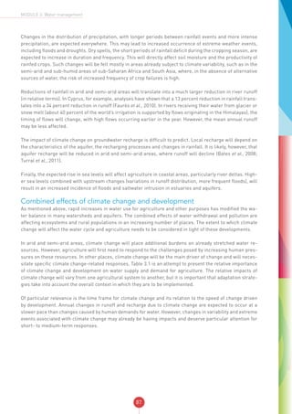 87
MODULE 3: Water management
Changes in the distribution of precipitation, with longer periods between rainfall events and more intense
precipitation, are expected everywhere. This may lead to increased occurrence of extreme weather events,
including floods and droughts. Dry spells, the short periods of rainfall deficit during the cropping season, are
expected to increase in duration and frequency. This will directly affect soil moisture and the productivity of
rainfed crops. Such changes will be felt mostly in areas already subject to climate variability, such as in the
semi-arid and sub-humid areas of sub-Saharan Africa and South Asia, where, in the absence of alternative
sources of water, the risk of increased frequency of crop failures is high.
Reductions of rainfall in arid and semi-arid areas will translate into a much larger reduction in river runoff
(in relative terms). In Cyprus, for example, analyses have shown that a 13 percent reduction in rainfall trans-
lates into a 34 percent reduction in runoff (Faurès et al., 2010). In rivers receiving their water from glacier or
snow melt (about 40 percent of the world’s irrigation is supported by flows originating in the Himalayas), the
timing of flows will change, with high flows occurring earlier in the year. However, the mean annual runoff
may be less affected.
The impact of climate change on groundwater recharge is difficult to predict. Local recharge will depend on
the characteristics of the aquifer, the recharging processes and changes in rainfall. It is likely, however, that
aquifer recharge will be reduced in arid and semi-arid areas, where runoff will decline (Bates et al., 2008;
Turral et al., 2011).
Finally, the expected rise in sea levels will affect agriculture in coastal areas, particularly river deltas. High-
er sea levels combined with upstream changes (variations in runoff distribution, more frequent floods), will
result in an increased incidence of floods and saltwater intrusion in estuaries and aquifers.
Combined effects of climate change and development
As mentioned above, rapid increases in water use for agriculture and other purposes has modified the wa-
ter balance in many watersheds and aquifers. The combined effects of water withdrawal and pollution are
affecting ecosystems and rural populations in an increasing number of places. The extent to which climate
change will affect the water cycle and agriculture needs to be considered in light of these developments.
In arid and semi-arid areas, climate change will place additional burdens on already stretched water re-
sources. However, agriculture will first need to respond to the challenges posed by increasing human pres-
sures on these resources. In other places, climate change will be the main driver of change and will neces-
sitate specific climate change-related responses. Table 3.1 is an attempt to present the relative importance
of climate change and development on water supply and demand for agriculture. The relative impacts of
climate change will vary from one agricultural system to another, but it is important that adaptation strate-
gies take into account the overall context in which they are to be implemented.
Of particular relevance is the time frame for climate change and its relation to the speed of change driven
by development. Annual changes in runoff and recharge due to climate change are expected to occur at a
slower pace than changes caused by human demands for water. However, changes in variability and extreme
events associated with climate change may already be having impacts and deserve particular attention for
short- to medium-term responses.
 