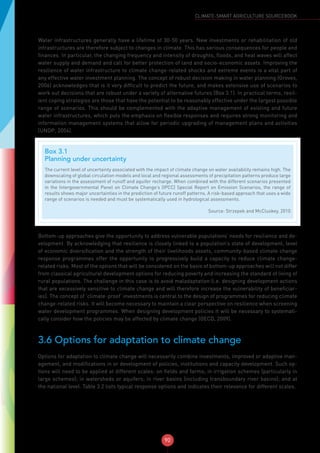 90
CLIMATE-SMART AGRICULTURE SOURCEBOOK
Water infrastructures generally have a lifetime of 30-50 years. New investments or rehabilitation of old
infrastructures are therefore subject to changes in climate. This has serious consequences for people and
finances. In particular, the changing frequency and intensity of droughts, floods, and heat waves will affect
water supply and demand and call for better protection of land and socio-economic assets. Improving the
resilience of water infrastructure to climate change-related shocks and extreme events is a vital part of
any effective water investment planning. The concept of robust decision making in water planning (Groves,
2006) acknowledges that is it very difficult to predict the future, and makes extensive use of scenarios to
work out decisions that are robust under a variety of alternative futures (Box 3.1). In practical terms, resil-
ient coping strategies are those that have the potential to be reasonably effective under the largest possible
range of scenarios. This should be complemented with the adaptive management of existing and future
water infrastructures, which puts the emphasis on flexible responses and requires strong monitoring and
information management systems that allow for periodic upgrading of management plans and activities
(UNDP, 2004).
Bottom-up approaches give the opportunity to address vulnerable populations’ needs for resilience and de-
velopment. By acknowledging that resilience is closely linked to a population’s state of development, level
of economic diversification and the strength of their livelihoods assets, community-based climate change
response programmes offer the opportunity to progressively build a capacity to reduce climate change-
related risks. Most of the options that will be considered on the basis of bottom-up approaches will not differ
from classical agricultural development options for reducing poverty and increasing the standard of living of
rural populations. The challenge in this case is to avoid maladaptation (i.e. designing development actions
that are excessively sensitive to climate change and will therefore increase the vulnerability of beneficiar-
ies). The concept of ‘climate-proof’ investments is central to the design of programmes for reducing climate
change-related risks. It will become necessary to maintain a clear perspective on resilience when screening
water development programmes. When designing development policies it will be necessary to systemati-
cally consider how the policies may be affected by climate change (OECD, 2009).
3.6 Options for adaptation to climate change
Options for adaptation to climate change will necessarily combine investments, improved or adaptive man-
agement, and modifications in or development of policies, institutions and capacity development. Such op-
tions will need to be applied at different scales: on fields and farms; in irrigation schemes (particularly in
large schemes); in watersheds or aquifers; in river basins (including transboundary river basins); and at
the national level. Table 3.2 lists typical response options and indicates their relevance for different scales.
Box 3.1
Planning under uncertainty
The current level of uncertainty associated with the impact of climate change on water availability remains high. The
downscaling of global circulation models and local and regional assessments of precipitation patterns produce large
variations in the assessment of runoff and aquifer recharge. When combined with the different scenarios presented
in the Intergovernmental Panel on Climate Change’s (IPCC) Special Report on Emission Scenarios, the range of
results shows major uncertainties in the prediction of future runoff patterns. A risk-based approach that uses a wide
range of scenarios is needed and must be systematically used in hydrological assessments.
Source: Strzepek and McCluskey, 2010
 