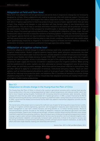 93
MODULE 3: Water management
Adaptation at field and farm level
Many farm-level adaptations will be spontaneous and will be done in response to change but not necessarily
designed for climate. Others adaptations will need to be planned, often with external support. Farmers will
favour more efficient irrigation technologies that reduce evaporation losses. These actions can be combined
with deficit irrigation approaches to maximize productivity per volume of water applied rather than per area
of land. Crop selection and changes in crop calendars will help farmers adapt to new temperatures and
rainfall patterns. The use of crops or varieties with better resilience to dry spells will be preferred. (It should
be noted however that there is little prospect for breakthroughs in developing ‘drought resistant’ crops in
the near future.) Increased agricultural diversification, including better integration of trees, crops, fish and
livestock will reduce risk and increase the resilience of farming systems. In particular, the farming and fish-
ing of aquatic species that do not require extensive migrations and that have wide environmental tolerances
will help aquaculture and capture fisheries adapt to new climatic conditions. Farmers will also need to adopt
more systematically measures to respond to increased frequency of floods and more intensive rainfalls. A
combination of erosion control actions and better drainage capacities will be needed.
Adaptation at irrigation scheme level
Actions for adapting to climate change in irrigation schemes need to be considered in the overall context of
irrigation modernization. Modern irrigation systems require better water allocation mechanisms, the clear
transmission of alerts about water scarcity to farmers, and the adaptation of both infrastructure and manage-
ment for more flexible and reliable delivery of water (FAO, 2007). Intermediate storage within the irrigation
scheme and, where possible, access to groundwater are part of the options for building the resilience and
reliability of water supply and must be considered in adaptation plans for irrigation schemes. Water pricing
and the establishment of water markets are often advocated as demand management tools for promoting
better water use and reducing water wastage. While these options have proven effective in some places, they
are often difficult to apply for a combination of technical, institutional and policy reasons. There are other
options, such as limiting seasonal allocations to users or to groups of users, that may be simpler and more
effective for inducing more productive water use behaviour. Box 3.3 provides an example of a climate change
adaptation programme of irrigation in China. It illustrates how adaptation activities are closely linked to over-
all irrigation modernization programmes.
Box 3.3
Adaptation to climate change in the Huang-Huai-Hai Plain of China
The Huang-Huai-Hai Plain of China is critical to the country’s agricultural economy and to national food security.
Future productivity in the area is being jeopardized by higher annual temperatures and reduced rainfall, which has
led to more frequent spring droughts. Combined with increasing industrial and domestic water demands, climate
change will mean that less water will be available for irrigated agriculture. In 2004, a project financed by the World
Bank started working with farmers and technical experts to implement water-saving measures across five provinces.
In 2006, a grant from the Global Environmental Facility (GEF) was added to mainstream adaptation activities into the
project activities.
The overall aims of the project were to reverse the inefficient use of water for farming and increase farmers’ profits.
A range of irrigation-centred engineering, agronomic and management measures were implemented to improve
water management in over half a million hectares and bring benefits to 1.3 million farming families. Research
and demonstration activities focused on the testing of adaptation measures and advanced agriculture and water
saving technologies. Experts also introduced new drought- and pest-resistant wheat varieties that were more closely
matched to expected future growing conditions. New techniques were introduced through pilot programmes to better
manage irrigation water and were widely adopted after farmers saw the benefits in terms of reduced irrigation costs,
reduced groundwater depletion and especially increased water productivity. Critical to the project’s success was
the strong coordination and partnership with leading scientific and agricultural research institutions, as well as the
efforts that were made towards creating joint ownership with farmers.
Source: Qun, 2011 in FAO and World Bank, 2012.
 