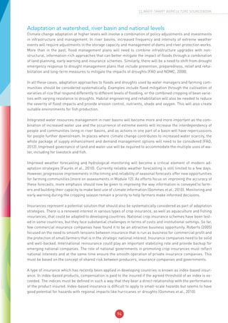 94
CLIMATE-SMART AGRICULTURE SOURCEBOOK
Adaptation at watershed, river basin and national levels
Climate change adaptation at higher levels will involve a combination of policy adjustments and investments
in infrastructure and management. In river basins, increased frequency and intensity of extreme weather
events will require adjustments in the storage capacity and management of dams and river protection works.
More than in the past, flood management plans will need to combine infrastructure upgrades with non-
structural, information-rich approaches that can better mitigate the impact of floods through a combination
of land planning, early warning and insurance schemes. Similarly, there will be a need to shift from drought
emergency response to drought management plans that include prevention, preparedness, relief and reha-
bilitation and long-term measures to mitigate the impacts of droughts (FAO and NDMC, 2008).
In all these cases, adaptation approaches to floods and droughts used by water managers and farming com-
munities should be considered systematically. Examples include flood mitigation through the cultivation of
varieties of rice that respond differently to different levels of flooding, or the combined cropping of bean varie-
ties with varying resistance to droughts. Habitat engineering and rehabilitation will also be needed to reduce
the severity of flood impacts and provide erosion control, nutrients, shade and oxygen. This will also create
suitable environments for fish production.
Integrated water resources management in river basins will become more and more important as the com-
bination of increased water use and the occurrence of extreme events will increase the interdependency of
people and communities living in river basins, and as actions in one part of a basin will have repercussions
for people further downstream. In places where climate change contributes to increased water scarcity, the
whole package of supply enhancement and demand management options will need to be considered (FAO,
2012). Improved governance of land and water use will be required to accommodate the multiple uses of wa-
ter, including for livestock and fish.
Improved weather forecasting and hydrological monitoring will become a critical element of modern ad-
aptation strategies (Faurès et al., 2010). Currently reliable weather forecasting is still limited to a few days.
However, progressive improvements in the timing and reliability of seasonal forecasts offer new opportunities
for farming communities (more on assessments in Module 12). As efforts focus on improving the accuracy of
these forecasts, more emphasis should now be given to improving the way information is conveyed to farm-
ers and building their capacity to make best use of climate information (Gommes et al., 2010). Monitoring and
early warning during the cropping season remain a priority to help farmers make informed decisions.
Insurances represent a potential solution that should also be systematically considered as part of adaptation
strategies. There is a renewed interest in various types of crop insurance, as well as aquaculture and fishing
insurances, that could be adapted to developing countries. National crop insurance schemes have been test-
ed in some countries, but they face substantial challenges in terms of costs and institutional settings. So far,
few commercial insurance companies have found it to be an attractive business opportunity. Roberts (2005)
focused on the need to smooth tensions between insurance that is run as business for commercial profit and
the protection of small farmers that is in the strategic national interest. Insurance companies need to be solid
and well-backed. International reinsurance could play an important stabilizing role and provide backup for
emerging national companies. The role of national governments in promoting crop insurances must reflect
national interests and at the same time ensure the smooth operation of private insurance companies. This
must be based on the concept of shared risk between producers, insurance companies and governments.
A type of insurance which has recently been applied in developing countries is known as index-based insur-
ance. In index-based products, compensation is paid to the insured if the agreed threshold of an index is ex-
ceeded. The indices must be defined in such a way that they bear a direct relationship with the performance
of the product insured. Index-based insurance is difficult to apply to small-scale hazards but seems to have
good potential for hazards with regional impacts like hurricanes or droughts (Gommes et al., 2010).
 