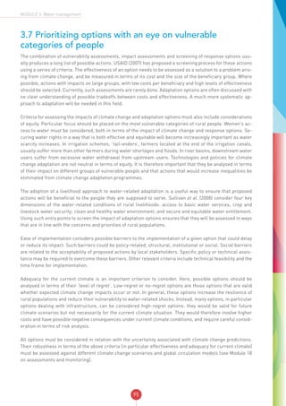 95
MODULE 3: Water management
3.7 Prioritizing options with an eye on vulnerable
categories of people	
The combination of vulnerability assessments, impact assessments and screening of response options usu-
ally produces a long list of possible actions. USAID (2007) has proposed a screening process for these actions
using a series of criteria. The effectiveness of an option needs to be assessed as a solution to a problem aris-
ing from climate change, and be measured in terms of its cost and the size of the beneficiary group. Where
possible, actions with impacts on large groups, with low costs per beneficiary and high levels of effectiveness
should be selected. Currently, such assessments are rarely done. Adaptation options are often discussed with
no clear understanding of possible tradeoffs between costs and effectiveness. A much more systematic ap-
proach to adaptation will be needed in this field.
Criteria for assessing the impacts of climate change and adaptation options must also include considerations
of equity. Particular focus should be placed on the most vulnerable categories of rural people. Women’s ac-
cess to water must be considered, both in terms of the impact of climate change and response options. Se-
curing water rights in a way that is both effective and equitable will become increasingly important as water
scarcity increases. In irrigation schemes, ‘tail-enders’, farmers located at the end of the irrigation canals,
usually suffer more than other farmers during water shortages and floods. In river basins, downstream water
users suffer from excessive water withdrawal from upstream users. Technologies and policies for climate
change adaptation are not neutral in terms of equity. It is therefore important that they be analysed in terms
of their impact on different groups of vulnerable people and that actions that would increase inequalities be
eliminated from climate change adaptation programmes.
The adoption of a livelihood approach to water-related adaptation is a useful way to ensure that proposed
actions will be beneficial to the people they are supposed to serve. Sullivan et al. (2008) consider four key
dimensions of the water-related conditions of rural livelihoods: access to basic water services; crop and
livestock water security; clean and healthy water environment; and secure and equitable water entitlement.
Using such entry points to screen the impact of adaptation options ensures that they will be assessed in ways
that are in line with the concerns and priorities of rural populations.
Ease of implementation considers possible barriers to the implementation of a given option that could delay
or reduce its impact. Such barriers could be policy-related, structural, institutional or social. Social barriers
are related to the acceptability of proposed actions by local stakeholders. Specific policy or technical assis-
tance may be required to overcome these barriers. Other relevant criteria include technical feasibility and the
time frame for implementation.
Adequacy for the current climate is an important criterion to consider. Here, possible options should be
analysed in terms of their ‘level of regret’. Low-regret or no-regret options are those options that are valid
whether expected climate change impacts occur or not. In general, these options increase the resilience of
rural populations and reduce their vulnerability to water-related shocks. Instead, many options, in particular
options dealing with infrastructure, can be considered high-regret options: they would be valid for future
climate scenarios but not necessarily for the current climate situation. They would therefore involve higher
costs and have possible negative consequences under current climate conditions, and require careful consid-
eration in terms of risk analysis.
All options must be considered in relation with the uncertainty associated with climate change predictions.
Their robustness in terms of the above criteria (in particular effectiveness and adequacy for current climate)
must be assessed against different climate change scenarios and global circulation models (see Module 18
on assessments and monitoring).
 