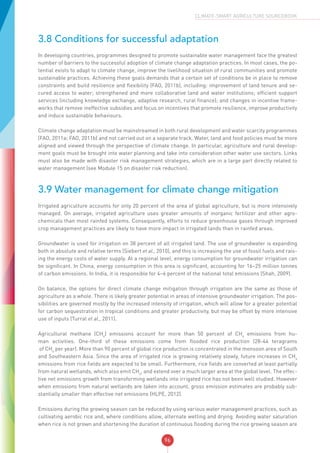 96
CLIMATE-SMART AGRICULTURE SOURCEBOOK
3.8 Conditions for successful adaptation
In developing countries, programmes designed to promote sustainable water management face the greatest
number of barriers to the successful adoption of climate change adaptation practices. In most cases, the po-
tential exists to adapt to climate change, improve the livelihood situation of rural communities and promote
sustainable practices. Achieving these goals demands that a certain set of conditions be in place to remove
constraints and build resilience and flexibility (FAO, 2011b), including: improvement of land tenure and se-
cured access to water; strengthened and more collaborative land and water institutions; efficient support
services (including knowledge exchange, adaptive research, rural finance); and changes in incentive frame-
works that remove ineffective subsidies and focus on incentives that promote resilience, improve productivity
and induce sustainable behaviours.
Climate change adaptation must be mainstreamed in both rural development and water scarcity programmes
(FAO, 2011a; FAO, 2011b) and not carried out on a separate track. Water, land and food policies must be more
aligned and viewed through the perspective of climate change. In particular, agriculture and rural develop-
ment goals must be brought into water planning and take into consideration other water use sectors. Links
must also be made with disaster risk management strategies, which are in a large part directly related to
water management (see Module 15 on disaster risk reduction).
3.9 Water management for climate change mitigation
Irrigated agriculture accounts for only 20 percent of the area of global agriculture, but is more intensively
managed. On average, irrigated agriculture uses greater amounts of inorganic fertilizer and other agro-
chemicals than most rainfed systems. Consequently, efforts to reduce greenhouse gases through improved
crop management practices are likely to have more impact in irrigated lands than in rainfed areas.
Groundwater is used for irrigation on 38 percent of all irrigated land. The use of groundwater is expanding
both in absolute and relative terms (Siebert et al., 2010), and this is increasing the use of fossil fuels and rais-
ing the energy costs of water supply. At a regional level, energy consumption for groundwater irrigation can
be significant. In China, energy consumption in this area is significant, accounting for 16–25 million tonnes
of carbon emissions. In India, it is responsible for 4–6 percent of the national total emissions (Shah, 2009).
On balance, the options for direct climate change mitigation through irrigation are the same as those of
agriculture as a whole. There is likely greater potential in areas of intensive groundwater irrigation. The pos-
sibilities are governed mostly by the increased intensity of irrigation, which will allow for a greater potential
for carbon sequestration in tropical conditions and greater productivity, but may be offset by more intensive
use of inputs (Turral et al., 2011).
Agricultural methane (CH4
) emissions account for more than 50 percent of CH4
emissions from hu-
man activities. One-third of these emissions come from flooded rice production (28-44 teragrams
of CH4
per year). More than 90 percent of global rice production is concentrated in the monsoon area of South
and Southeastern Asia. Since the area of irrigated rice is growing relatively slowly, future increases in CH4
emissions from rice fields are expected to be small. Furthermore, rice fields are converted at least partially
from natural wetlands, which also emit CH4
, and extend over a much larger area at the global level. The effec-
tive net emissions growth from transforming wetlands into irrigated rice has not been well studied. However
when emissions from natural wetlands are taken into account, gross emission estimates are probably sub-
stantially smaller than effective net emissions (HLPE, 2012).
Emissions during the growing season can be reduced by using various water management practices, such as
cultivating aerobic rice and, where conditions allow, alternate wetting and drying. Avoiding water saturation
when rice is not grown and shortening the duration of continuous flooding during the rice growing season are
 