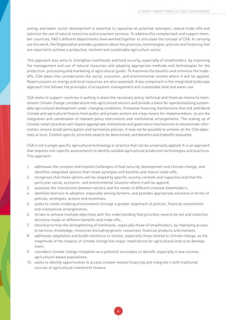 x
CLIMATE-SMART AGRICULTURE SOURCEBOOK
energy and water sector development is essential to capitalize on potential synergies, reduce trade-offs and
optimize the use of natural resources and ecosystem services. To address this complex task and support mem-
ber countries, FAO’s different departments have worked together to articulate the concept of CSA. In carrying
out this work, the Organization provides guidance about the practices, technologies, policies and financing that
are required to achieve a productive, resilient and sustainable agriculture sector.
This approach also aims to strengthen livelihoods and food security, especially of smallholders, by improving
the management and use of natural resources and adopting appropriate methods and technologies for the
production, processing and marketing of agricultural goods. To maximize the benefits and minimize the trade-
offs, CSA takes into consideration the social, economic, and environmental context where it will be applied.
Repercussions on energy and local resources are also assessed. A key component is the integrated landscape
approach that follows the principles of ecosystem management and sustainable land and water use.
CSA seeks to support countries in putting in place the necessary policy, technical and financial means to main-
stream climate change considerations into agricultural sectors and provide a basis for operationalizing sustain-
able agricultural development under changing conditions. Innovative financing mechanisms that link and blend
climate and agricultural finance from public and private sectors are a key means for implementation, as are the
integration and coordination of relevant policy instruments and institutional arrangements. The scaling up of
climate-smart practices will require appropriate institutional and governance mechanisms to disseminate infor-
mation, ensure broad participation and harmonize policies. It may not be possible to achieve all the CSA objec-
tives at once. Context-specific priorities need to be determined, and benefits and tradeoffs evaluated.
CSA is not a single specific agricultural technology or practice that can be universally applied. It is an approach
that requires site-specific assessments to identify suitable agricultural production technologies and practices.
This approach:
1.	 addresses the complex interrelated challenges of food security, development and climate change, and
identifies integrated options that create synergies and benefits and reduce trade-offs;
2.	 recognizes that these options will be shaped by specific country contexts and capacities and that the
particular social, economic, and environmental situation where it will be applied;
3.	 assesses the interactions between sectors and the needs of different involved stakeholders;
4.	 identifies barriers to adoption, especially among farmers, and provides appropriate solutions in terms of
policies, strategies, actions and incentives;
5.	 seeks to create enabling environments through a greater alignment of policies, financial investments
and institutional arrangements;
6.	 strives to achieve multiple objectives with the understanding that priorities need to be set and collective
decisions made on different benefits and trade-offs;
7.	 should prioritize the strengthening of livelihoods, especially those of smallholders, by improving access
to services, knowledge, resources (including genetic resources), financial products and markets;
8.	 addresses adaptation and builds resilience to shocks, especially those related to climate change, as the
magnitude of the impacts of climate change has major implications for agricultural and rural develop-
ment;
9.	 considers climate change mitigation as a potential secondary co-benefit, especially in low-income,
agricultural-based populations;
10.	 seeks to identify opportunities to access climate-related financing and integrate it with traditional
sources of agricultural investment finance.
 