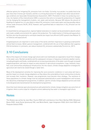 97
MODULE 3: Water management
effective options for mitigating CH4
emissions from rice fields. Currently, true aerobic rice yields tend to be
poor (less than 2 tonnes per hectare), and this is a strong disincentive for adoption even when natural drain-
age conditions are favourable (Comprehensive Assessment, 2007). Promoted in many rice-producing coun-
tries, the System of Rice Intensification (SRI) is a practice that aims to increase the productivity of irrigated
rice by changing the management of plants, soil, water and nutrients. Because SRI reduces the amount of
flooding of irrigated rice, it is also likely to reduce CH4
emissions. It also saves water and may possibly reduce
nitrous oxide emissions (HLPE, 2012). However, well-quantified data on reductions in CH4
emission are not
yet available.
In inland fisheries and aquaculture, riparian habitat restoration or creation can be promoted to absorb carbon
and create suitable environments for capture fish production. The modernization of fishing and aquaculture
facilities also has the potential to contribute towards low impact fuel efficient (LIFE) systems (see Module 10
on fisheries and aquaculture).
Irrigated pastures are important in some areas of the world, and their importance is growing as demand for
animal feed increases. Better pasture management, combined with the use of feed additives that suppress
CH4 fermentation in ruminants, can reduce livestock CH4
emissions substantially (Turral et al., 2011).
3.10 Conclusions
Most of the impacts of climate change agriculture and rural livelihoods are expected to result from changes
in the water cycle. Rainfall variability and the subsequent increase in frequency of extreme weather events,
including droughts and floods, combined with an increasing acceleration of the water cycle through increased
evapotranspiration, will have an impact on every element in agricultural ecosystems: crops, livestock, trees,
fish, rural communities and physical infrastructure. For this reason, climate change adaptation strategies for
agriculture will need to be viewed though a ‘water lens’.
Many of the development activities for improving the socio-economic conditions in rural areas will have a
positive impact on climate change adaptation as they reduce the vulnerability of local communities to shocks
and increase their resilience. However, new programmes must become more strategic. The resilience of
these populations to climate change must be assessed systematically to avoid maladaptation and increase
the robustness of development programmes. In addition, specific climate change adaptation actions will need
to be designed and mainstreamed into development programmes.
Given that most intensive agricultural practices with potential for climate change mitigation use some form of
irrigation, there is some scope for mitigation actions addressing how water is managed in agriculture.
Notes
This Module was written by Jean-Marc Faurès (FAO) with contributions from Devin Bartley (FAO), Mohamed
Bazza (FAO), Jacob Burke (previously FAO, now World Bank), Jippe Hoogeveen (FAO), Doris Soto (FAO) and
Pasquale Steduto (FAO).
 