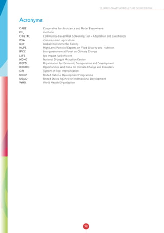 98
CLIMATE-SMART AGRICULTURE SOURCEBOOK
Acronyms
CARE	 Cooperative for Assistance and Relief Everywhere
CH4
	 methane
CRisTAL	 Community-based Risk Screening Tool – Adaptation and Livelihoods
CSA	 climate-smart agriculture
GEF	 Global Environmental Facility
HLPE	 High Level Panel of Experts on Food Security and Nutrition
IPCC	 Intergovernmental Panel on Climate Change
LIFE	 low impact fuel efficient
NDMC	 National Drought Mitigation Center
OECD	 Organisation for Economic Co-operation and Development
ORCHID	 Opportunities and Risks for Climate Change and Disasters
SRI	 System of Rice Intensification
UNDP	 United Nations Development Programme
USAID	 United States Agency for International Development
WHO	 World Health Organization
 
