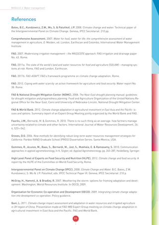 99
MODULE 3: Water management
References
Bates, B.C., Kundzewicz, Z.W., Wu, S. & Palutikof, J.P. 2008. Climate change and water. Technical paper of
the Intergovernmental Panel on Climate Change. Geneva, IPCC Secretariat. 210 pp.
Comprehensive Assessment. 2007. Water for food, water for life: the comprehensive assessment of water
management in agriculture, D. Molden, ed. London, Earthscan and Colombo, International Water Management
Institute.
FAO. 2007. Modernising irrigation management – the MASSCOTE approach. FAO irrigation and drainage paper
No. 63. Rome.
FAO. 2011a. The state of the world’s land and water resources for food and agriculture (SOLAW) – managing sys-
tems at risk. Rome, FAO and London, Earthscan.
FAO. 2011b. FAO-ADAPT. FAO’s framework programme on climate change adaptation. Rome.
FAO. 2012. Coping with water scarcity: an action framework for agriculture and food security. Water report No.
38. Rome.
FAO & National Drought Mitigation Center (NDMC). 2008. The Near East drought planning manual: guidelines
for drought mitigation and preparedness planning. Food and Agriculture Organization of the United Nations Re-
gional Office for the Near East, Cairo and University of Nebraska-Lincoln, National Drought Mitigation Center.
FAO & World Bank. 2012. Climate change adaptation in agricultural investment in East Asia and the Pacific: is-
sues and options. Summary report of an Expert Group Meeting jointly organized by the World Bank and FAO.
Faurès, J.M., Bernardi, M. & Gommes, R. 2010. There is no such thing as an average: how farmers manage
uncertainty related to climate and other factors. International Journal of Water Resources Development, 26:
4, 523—542.
Groves, D.G. 2006. New methods for identifying robust long-term water resources management strategies for
California. Pardee RAND Graduate School (PRGS) Dissertation Series. Santa Monica, USA.
Gommes, R., Acunzo, M., Baas, S., Bernardi, M., Jost, S., Mukhala, E. & Ramasamy, S. 2010. Communication
approaches in applied agrometeorology, In K. Stigter, ed. Applied Agrometeorology, pp. 263–287, Heidelberg, Springer.
High Level Panel of Experts on Food Security and Nutrition (HLPE). 2012. Climate change and food security. A
report by the HLPE of the Committee on World Food Security, Rome.
Intergovernmental Panel on Climate Change (IPCC). 2008. Climate Change and Water. B.C. Bates, Z.W.
Kundzewicz, S. Wu & J.P. Palutikof, eds. IPCC Technical Paper VI. Geneva, IPCC Secretariat. 210 p.
McGray, H., Hammil, A. & Bradley, R. 2007. Weathering the storm: options for framing adaptation and devel-
opment. Washington, World Resources Institute. In OECD, 2009.
Organisation for Economic Co-operation and Development (OECD). 2009. Integrating climate change adapta-
tion into development co-operation. Policy guidance.
Quni, L. 2011. Climate change impact assessment and adaptation in water resources and irrigated agriculture
in 3H region of China. Presentation made at FAO-WB Expert Group meeting on climate change adaptation in
agricultural investment in East Asia and the Pacific. FAO and World Bank.
 