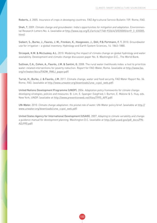 100
CLIMATE-SMART AGRICULTURE SOURCEBOOK
Roberts, J. 2005. Insurance of crops in developing countries. FAO Agricultural Service Bulletin 159. Rome, FAO.
Shah, T. 2009. Climate change and groundwater: India’s opportunities for mitigation and adaptation. Environmen-
tal Research Letters No. 4. (available at http://www.iop.org/EJ/article/1748-9326/4/3/035005/erl9_3_035005.
html)
Siebert, S., Burke, J., Faures, J. M., Frenken, K., Hoogeveen, J., Döll, P.& Portmann, F. T. 2010. Groundwater
use for irrigation – a global inventory. Hydrology and Earth System Sciences, 14: 1863–1880.
Strzepek, K.M. & Mccluskey, A.L. 2010. Modeling the impact of climate change on global hydrology and water
availability. Development and climate change discussion paper No. 8. Washington D.C., The World Bank.
Sullivan, C.A., Cohen, A., Faurès, J.M. & Santini, G. 2008. The rural water livelihoods index: a tool to prioritize
water-related interventions for poverty reduction. Report for FAO-Water, Rome. (available at http://www.fao.
org/nr/water/docs/FAOW_RWLI_paper.pdf)
Turral, H., Burke, J. & Faurès, J.M. 2011. Climate change, water and food security. FAO Water Report No. 36.
Rome, FAO. (available at http://www.unwater.org/downloads/unw_ccpol_web.pdf)
United Nations Development Programme (UNDP). 2004. Adaptation policy frameworks for climate change:
developing strategies, policies and measures. B. Lim, E. Spanger-Siegfried, I. Burton, E. Malone & S. Huq, eds.
New York, UNDP. (available at http://www.preventionweb.net/files/7995_APF.pdf)
UN-Water. 2010. Climate change adaptation: the pivotal role of water. UN-Water policy brief. (available at http://
www.unwater.org/downloads/unw_ccpol_web.pdf)
United States Agency for International Development (USAID). 2007. Adapting to climate variability and change:
a guidance manual for development planning. Washington D.C. (available at http://pdf.usaid.gov/pdf_docs/PN-
ADJ990.pdf)
 