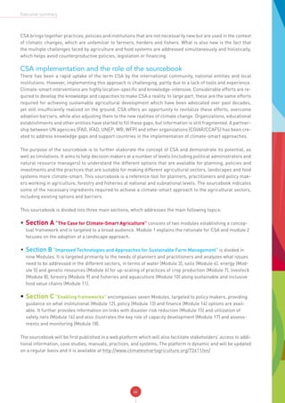 xi
Executive summary
CSA brings together practices, policies and institutions that are not necessarily new but are used in the context
of climatic changes, which are unfamiliar to farmers, herders and fishers. What is also new is the fact that
the multiple challenges faced by agriculture and food systems are addressed simultaneously and holistically,
which helps avoid counterproductive policies, legislation or financing.
CSA implementation and the role of the sourcebook
There has been a rapid uptake of the term CSA by the international community, national entities and local
institutions. However, implementing this approach is challenging, partly due to a lack of tools and experience.
Climate-smart interventions are highly location-specific and knowledge-intensive. Considerable efforts are re-
quired to develop the knowledge and capacities to make CSA a reality. In large part, these are the same efforts
required for achieving sustainable agricultural development which have been advocated over past decades,
yet still insufficiently realized on the ground. CSA offers an opportunity to revitalize these efforts, overcome
adoption barriers, while also adjusting them to the new realities of climate change. Organizations, educational
establishments and other entities have started to fill these gaps, but information is still fragmented. A partner-
ship between UN agencies (FAO, IFAD, UNEP, WB, WFP) and other organizations (CGIAR/CCAFS) has been cre-
ated to address knowledge gaps and support countries in the implementation of climate-smart approaches.
The purpose of the sourcebook is to further elaborate the concept of CSA and demonstrate its potential, as
well as limitations. It aims to help decision makers at a number of levels (including political administrators and
natural resource managers) to understand the different options that are available for planning, policies and
investments and the practices that are suitable for making different agricultural sectors, landscapes and food
systems more climate-smart. This sourcebook is a reference tool for planners, practitioners and policy mak-
ers working in agriculture, forestry and fisheries at national and subnational levels. The sourcebook indicates
some of the necessary ingredients required to achieve a climate-smart approach to the agricultural sectors,
including existing options and barriers.
This sourcebook is divided into three main sections, which addresses the main following topics:
•	Section A “The Case for Climate-Smart Agriculture” consists of two modules establishing a concep-
tual framework and is targeted to a broad audience. Module 1 explains the rationale for CSA and module 2
focuses on the adoption of a landscape approach.
•	Section B “Improved Technologies and Approaches for Sustainable Farm Management” is divided in
nine Modules. It is targeted primarily to the needs of planners and practitioners and analyzes what issues
need to be addressed in the different sectors, in terms of water (Module 3), soils (Module 4), energy (Mod-
ule 5) and genetic resources (Module 6) for up-scaling of practices of crop production (Module 7), livestock
(Module 8), forestry (Module 9) and fisheries and aquaculture (Module 10) along sustainable and inclusive
food value chains (Module 11).
•	Section C “Enabling frameworks” encompasses seven Modules, targeted to policy makers, providing
guidance on what institutional (Module 12), policy (Module 13) and finance (Module 14) options are avail-
able. It further provides information on links with disaster risk reduction (Module 15) and utilization of
safety nets (Module 16) and also illustrates the key role of capacity development (Module 17) and assess-
ments and monitoring (Module 18). 
The sourcebook will be first published in a web platform which will also facilitate stakeholders’ access to addi-
tional information, case studies, manuals, practices, and systems. The platform is dynamic and will be updated
on a regular basis and it is available at http://www.climatesmartagriculture.org/72611/en/
 