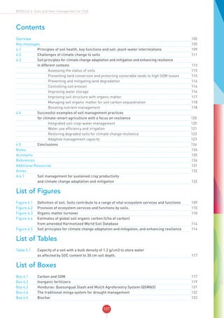 107
MODULE 4: Soils and their management for CSA
Contents
Overview	 		 			105
Key messages	 		 	105
4.1	 Principles of soil health, key functions and soil: plant-water interrelations		109
4.2	 Challenges of climate change to soils		111
4.3	 Soil principles for climate change adaptation and mitigation and enhancing resilience
	 in different contexts		113
	 		 Assessing the status of soils		115
	 		 Preventing land conversion and protecting vulnerable lands to high SOM losses		115
	 		 Preventing and mitigating land degradation 		116
	 		 Controlling soil erosion		116
	 		 Improving water storage		116
	 		 Improving soil structure with organic matter		117
	 		 Managing soil organic matter for soil carbon sequestration		118
	 		 Boosting nutrient management		118
4.4	 Successful examples of soil management practices
	 for climate-smart agriculture with a focus on resilience 	120
	 		 Integrated soil-crop-water management	 120
	 		 Water use efficiency and irrigation	 121
	 		 Restoring degraded soils for climate change resilience	 123
	 		 Adaptive management capacity 	 123
4.5	Conclusions 	124
Notes	 		 			124
Acronyms	 		 			125
References	 		 			126
Additional Resources	 		131
Annex 	 		 			132
A.4.1 	 Soil management for sustained crop productivity
and climate change adaptation and mitigation		132
List of Figures
Figure 4.1	 Definition of soil. Soils contribute to a range of vital ecosystem services and functions		109
Figure 4.2	 Provision of ecosystem services and functions by soils.		110
Figure 4.3	 Organic matter turnover		110
Figure 4.4	 Estimates of global soil organic carbon (t/ha of carbon)
from amended Harmonized World Soil Database		114
Figure 4.5	 Soil principles for climate change adaptation and mitigation, and enhancing resilience		114
List of Tables
Table 5.1	 Capacity of a soil with a bulk density of 1.2 g/cm3 to store water
as affected by SOC content to 30 cm soil depth.		117
List of Boxes
Box 4.1	 Carbon and SOM		117
Box 4.2	 Inorganic fertilizers		119
Box 4.3	 Honduras: Quesungual Slash and Mulch Agroforestry System (QSMAS)		121
Box 4.4	 The traditional minga system for drought management		122
Box 4.5	Biochar		 	123
 