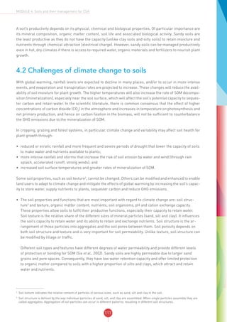 111
MODULE 4: Soils and their management for CSA
A soil’s productivity depends on its physical, chemical and biological properties. Of particular importance are
its mineral composition, organic matter content, soil life and associated biological activity. Sandy soils are
the least productive as they do not have the capacity (unlike clay soils and silty soils) to retain moisture and
nutrients through chemical attraction (electrical charge). However, sandy soils can be managed productively
even in hot, dry climates if there is access to required water, organic materials and fertilizers to nourish plant
growth.
4.2 Challenges of climate change to soils
With global warming, rainfall levels are expected to decline in many places, and/or to occur in more intense
events, and evaporation and transpiration rates are projected to increase. These changes will reduce the avail-
ability of soil moisture for plant growth. The higher temperatures will also increase the rate of SOM decompo-
sition (mineralization), especially near the soil surface, which will affect the soil’s potential capacity to seques-
ter carbon and retain water. In the scientific literature, there is common consensus that the effect of higher
concentrations of carbon dioxide (CO2
) in the atmosphere and increases in temperature on photosynthesis and
net primary production, and hence on carbon fixation in the biomass, will not be sufficient to counterbalance
the GHG emissions due to the mineralization of SOM.
In cropping, grazing and forest systems, in particular, climate change and variability may affect soil health for
plant growth through:
•	 reduced or erratic rainfall and more frequent and severe periods of drought that lower the capacity of soils
to make water and nutrients available to plants;
•	 more intense rainfall and storms that increase the risk of soil erosion by water and wind (through rain
splash, accelerated runoff, strong winds); and
•	 increased soil surface temperatures and greater rates of mineralization of SOM.
Some soil properties, such as soil texture2
, cannot be changed. Others can be modified and enhanced to enable
land users to adapt to climate change and mitigate the effects of global warming by increasing the soil’s capac-
ity to store water, supply nutrients to plants, sequester carbon and reduce GHG emissions.
•	 The soil properties and functions that are most important with regard to climate change are: soil struc-
ture3
and texture, organic matter content, nutrients, soil organisms, pH and cation exchange capacity.
These properties allow soils to fulfil their productive functions, especially their capacity to retain water.
Soil texture is the relative share of the different sizes of mineral particles (sand, silt and clay). It influences
the soil’s capacity to retain water and its ability to retain and exchange nutrients. Soil structure is the ar-
rangement of those particles into aggregates and the soil pores between them. Soil porosity depends on
both soil structure and texture and is very important for soil permeability. Unlike texture, soil structure can
be modified by tillage or traffic.
Different soil types and textures have different degrees of water permeability and provide different levels
of protection or bonding for SOM (Six et al., 2002). Sandy soils are highly permeable due to larger sand
grains and pore spaces. Consequently, they have low water retention capacity and offer limited protection
to organic matter compared to soils with a higher proportion of silts and clays, which attract and retain
water and nutrients.
2
Soil texture indicates the relative content of particles of various sizes, such as sand, silt and clay in the soil.
3
Soil structure is defined by the way individual particles of sand, silt, and clay are assembled. When single particles assemble they are
called aggregates. Aggregation of soil particles can occur in different patterns, resulting in different soil structures.
 