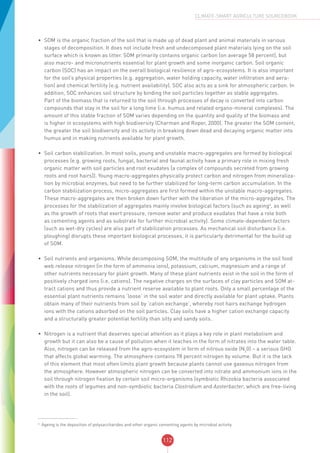 112
CLIMATE-SMART AGRICULTURE SOURCEBOOK
•	 SOM is the organic fraction of the soil that is made up of dead plant and animal materials in various
stages of decomposition. It does not include fresh and undecomposed plant materials lying on the soil
surface which is known as litter. SOM primarily contains organic carbon (on average 58 percent), but
also macro- and micronutrients essential for plant growth and some inorganic carbon. Soil organic
carbon (SOC) has an impact on the overall biological resilience of agro-ecosystems. It is also important
for the soil’s physical properties (e.g. aggregation, water holding capacity, water infiltration and aera-
tion) and chemical fertility (e.g. nutrient availability). SOC also acts as a sink for atmospheric carbon. In
addition, SOC enhances soil structure by binding the soil particles together as stable aggregates.
Part of the biomass that is returned to the soil through processes of decay is converted into carbon
compounds that stay in the soil for a long time (i.e. humus and related organo-mineral complexes). The
amount of this stable fraction of SOM varies depending on the quantity and quality of the biomass and
is higher in ecosystems with high biodiversity (Charman and Roper, 2000). The greater the SOM content,
the greater the soil biodiversity and its activity in breaking down dead and decaying organic matter into
humus and in making nutrients available for plant growth.
•	 Soil carbon stabilization. In most soils, young and unstable macro-aggregates are formed by biological
processes (e.g. growing roots, fungal, bacterial and faunal activity have a primary role in mixing fresh
organic matter with soil particles and root exudates [a complex of compounds secreted from growing
roots and root hairs]). Young macro-aggregates physically protect carbon and nitrogen from mineraliza-
tion by microbial enzymes, but need to be further stabilized for long-term carbon accumulation. In the
carbon stabilization process, micro-aggregates are first formed within the unstable macro-aggregates.
These macro-aggregates are then broken down further with the liberation of the micro-aggregates. The
processes for the stabilization of aggregates mainly involve biological factors (such as ageing4
, as well
as the growth of roots that exert pressure, remove water and produce exudates that have a role both
as cementing agents and as substrate for further microbial activity). Some climate-dependent factors
(such as wet-dry cycles) are also part of stabilization processes. As mechanical soil disturbance (i.e.
ploughing) disrupts these important biological processes, it is particularly detrimental for the build up
of SOM.
•	 Soil nutrients and organisms. While decomposing SOM, the multitude of any organisms in the soil food
web release nitrogen (in the form of ammonia ions), potassium, calcium, magnesium and a range of
other nutrients necessary for plant growth. Many of these plant nutrients exist in the soil in the form of
positively charged ions (i.e. cations). The negative charges on the surfaces of clay particles and SOM at-
tract cations and thus provide a nutrient reserve available to plant roots. Only a small percentage of the
essential plant nutrients remains ‘loose’ in the soil water and directly available for plant uptake. Plants
obtain many of their nutrients from soil by ‘cation exchange’, whereby root hairs exchange hydrogen
ions with the cations adsorbed on the soil particles. Clay soils have a higher cation exchange capacity
and a structurally greater potential fertility than silty and sandy soils.
•	 Nitrogen is a nutrient that deserves special attention as it plays a key role in plant metabolism and
growth but it can also be a cause of pollution when it leaches in the form of nitrates into the water table.
Also, nitrogen can be released from the agro-ecosystem in form of nitrous oxide (N2
0) – a serious GHG
that affects global warming. The atmosphere contains 78 percent nitrogen by volume. But it is the lack
of this element that most often limits plant growth because plants cannot use gaseous nitrogen from
the atmosphere. However atmospheric nitrogen can be converted into nitrate and ammonium ions in the
soil through nitrogen fixation by certain soil micro-organisms (symbiotic Rhizobia bacteria associated
with the roots of legumes and non-symbiotic bacteria Clostridium and Azoterbacter, which are free-living
in the soil).
4
Ageing is the deposition of polysaccharides and other organic cementing agents by microbial activity.
 
