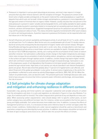 113
MODULE 4: Soils and their management for CSA
•	 Potassium is important in various plant physiological processes, and most crops require it in larger
amounts than any other mineral element, with the exception of nitrogen. The potassium content of dif-
ferent soils is highly variable and depends on the parent material (the underlying bedrock or superficial
deposits from which soils are formed). Unlike nitrogen and phosphorus, potassium is more dependent on
the type and content of minerals than on organic matter. However, usually only less than one percent of the
total potassium is present in water-soluble and exchangeable forms, and readily available for plant uptake.
Potassium uptake by plants is positively related to increasing (yet not exceeding optimum levels of) soil
moisture, aeration and temperature. Suggested management practices for potassium vary with the type of
crop and the potassium status of soils. This status should be regularly monitored with either plant analysis
or routine soil testing procedures. A positive response to potassium fertilization can be expected when soil
test values are in the low range.
•	 Soil pH influences soil nutrient availability and biological activity. A soil pH level of 4 to 7 is acidic, while a
soil pH level from 7 to 9 is alkaline. More fertile soils are usually between pH 6.0 and 7.0. Acidity reduces
bacterial activity and consequently the decomposition of organic matter and nutrient release. Nitrogen-
fixing Rhizobia and legumes generally do not do well in acidic soils. Also, strongly alkaline soils have sup-
pressed biological activity and as a result fewer nutrients are available for plants. Strongly alkaline soils
are also at risk of SOM decomposition, salinity, soil crusting and the accumulation of toxic levels of sodium
and other minerals. Soil salinization is affected by climate change in that higher temperatures and evapo-
ration rates increase the accumulation of salts (including sodium, phosphorus, calcium and magnesium)
in the surface soil layers through capillary action. In addition, climate change may lead to higher rainfall,
which will contribute to leaching out accumulated salts through increased drainage. Salinization is one
of the progressive causes of soil degradation that threatens to limit plant growth and reduce yields on
productive agricultural lands. High levels of soil salinity can only be tolerated if salt-tolerant (halophytic)
plants are grown. Recent data show that globally about 11 percent of irrigated land is salt-affected, and
about 53 percent of the global groundwater is also saline. In almost every irrigated area in the world, the
groundwater is affected to some extent by salinity (Palaniappan and Gleick, 2009; FAO, 2011b). When the
sodium ion predominates, soils can become sodic. This presents particular challenges because sodic soils
tend to have very poor structure that limits or prevents water infiltration and drainage, and exacerbates
the risk of erosion.
4.3 Soil principles for climate change adaptation
and mitigation and enhancing resilience in different contexts
Sustainable crop, grazing and forest systems can sequester substantial and variable amounts of carbon
from the atmosphere and store it in soils and vegetation as indicated in Figure 4.4 (see also Modules 7 on
crops, 8 on livestock and 9 on forests). The carbon sequestration potential of any soil depends on many vari-
ables. When assessing carbon sequestration, rates should always refer to specific carbon pools, as each
carbon category has a very different turnover rate. For instance, carbon accumulated in the first ten years is
young and highly oxidizable. Soil carbon becomes more stable over time. In addition, to assess the effects of
management practices on soils, it is necessary to have some reference base for similar soil types under the
same climatic conditions. Undisturbed soils under natural vegetation should be used as a benchmark and
used when comparing soils disturbed by human activities. In addition, data analysis should be carried out at
the level of agro-ecological zones (Corsi et al., 2012) to take into account the effects of climate.
 