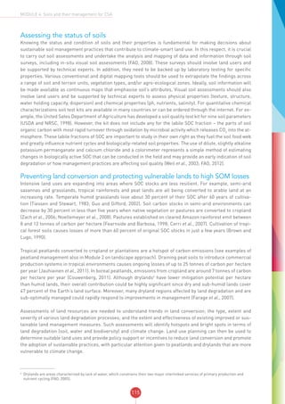 115
MODULE 4: Soils and their management for CSA
Assessing the status of soils
Knowing the status and condition of soils and their properties is fundamental for making decisions about
sustainable soil management practices that contribute to climate-smart land use. In this respect, it is crucial
to carry out soil assessments and undertake the analysis and mapping of data and information through soil
surveys, including in-situ visual soil assessments (FAO, 2008). These surveys should involve land users and
be supported by technical experts. In addition, they need to be backed up by laboratory testing for specific
properties. Various conventional and digital mapping tools should be used to extrapolate the findings across
a range of soil and terrain units, vegetation types, and/or agro-ecological zones. Ideally, soil information will
be made available as continuous maps that emphasise soil’s attributes. Visual soil assessments should also
involve land users and be supported by technical experts to assess physical properties (texture, structure,
water holding capacity, dispersion) and chemical properties (ph, nutrients, salinity). For quantitative chemical
characterizations soil test kits are available in many countries or can be ordered through the internet. For ex-
ample, the United Sates Department of Agriculture has developed a soil quality test kit for nine soil parameters
(USDA and NRSC, 1998). However, the kit does not include any for the labile SOC fraction – the parts of soil
organic carbon with most rapid turnover through oxidation by microbial activity which releases CO2
into the at-
mosphere. These labile fractions of SOC are important to study in their own right as they fuel the soil food web
and greatly influence nutrient cycles and biologically-related soil properties. The use of dilute, slightly alkaline
potassium permanganate and calcium chloride and a colorimeter represents a simple method of estimating
changes in biologically active SOC that can be conducted in the field and may provide an early indication of soil
degradation or how management practices are affecting soil quality (Weil et al., 2003; FAO, 2012).
Preventing land conversion and protecting vulnerable lands to high SOM losses
Intensive land uses are expanding into areas where SOC stocks are less resilient. For example, semi-arid
savannas and grasslands, tropical rainforests and peat lands are all being converted to arable land at an
increasing rate. Temperate humid grasslands lose about 30 percent of their SOC after 60 years of cultiva-
tion (Tiessen and Stewart, 1983; Guo and Gifford, 2002). Soil carbon stocks in semi-arid environments can
decrease by 30 percent in less than five years when native vegetation or pastures are converted to cropland
(Zach et al., 2006; Noellemeyer et al., 2008). Pastures established on cleared Amazon rainforest emit between
8 and 12 tonnes of carbon per hectare (Fearnside and Barbosa, 1998; Cerri et al., 2007). Cultivation of tropi-
cal forest soils causes losses of more than 60 percent of original SOC stocks in just a few years (Brown and
Lugo, 1990).
Tropical peatlands converted to cropland or plantations are a hotspot of carbon emissions (see examples of
peatland management also in Module 2 on landscape approach). Draining peat soils to introduce commercial
production systems in tropical environments causes ongoing losses of up to 25 tonnes of carbon per hectare
per year (Jauhiainen et al., 2011). In boreal peatlands, emissions from cropland are around 7 tonnes of carbon
per hectare per year (Couwenberg, 2011). Although drylands6
have lower mitigation potential per hectare
than humid lands, their overall contribution could be highly significant since dry and sub-humid lands cover
47 percent of the Earth’s land surface. Moreover, many dryland regions affected by land degradation and are
sub-optimally managed could rapidly respond to improvements in management (Farage et al., 2007).
Assessments of land resources are needed to understand trends in land conversion; the type, extent and
severity of various land degradation processes; and the extent and effectiveness of existing improved or sus-
tainable land management measures. Such assessments will identify hotspots and bright spots in terms of
land degradation (soil, water and biodiversity) and climate change. Land use planning can then be used to
determine suitable land uses and provide policy support or incentives to reduce land conversion and promote
the adoption of sustainable practices, with particular attention given to peatlands and drylands that are more
vulnerable to climate change.
6
Drylands are areas characterized by lack of water, which constrains their two major interlinked services of primary production and
nutrient cycling (FAO, 2005).
 