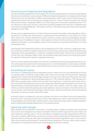 116
CLIMATE-SMART AGRICULTURE SOURCEBOOK
Preventing and mitigating land degradation
Soils that have been degraded are at much greater risk from the damaging impacts of climate change. Degrad-
ed soils are vulnerable due to serious losses of SOM and soil biodiversity, greater soil compaction and increased
rates of soil erosion and landslides. In addition, land degradation is itself a major cause of climate change. It is
estimated that overall, land use and land use changes account for around 31 percent of total human-induced
GHG emissions (Scherr and Sthapit, 2009b). In the 1990s, 56 percent of the world’s cropland (65 percent in Af-
rica, 38 percent in Asia and 51 percent in Latin America and the Caribbean) and 73 percent of rangelands were
estimated to be degraded (Oldeman, 1992; Dregne and Chou, 1992). About 22 percent of these lands have been
degraded since the 1950s.
Various sources suggest that about 5-10 million hectares are being lost annually to severe degradation. Declin-
ing yields (or increased input requirements to compensate) can be expected over a much larger area. These
losses results from: physical degradation by water and wind, crusting, sealing and waterlogging; biological
degradation due to the depletion of organic matter depletion and loss of soil flora and fauna; and chemical deg-
radation by acidification, nutrient depletion, pollution from excessive use of pesticides and fertilizers or human
and industrial waste.
Unsustainable land management practices that are degrading soils include: continuous cropping with reduc-
tions in fallow and rotations, repetitive tillage and soil nutrient mining; overstocking, overgrazing and burning of
rangelands; and the overexploitation or clearance of wooded and forest lands. During a time of rising demand
for food, fibre, fuel, freshwater, fodder, timber and household energy, these practices are reducing the produc-
tive capacities of the world’s croplands, rangelands and forests.
There is a need for greater policy support and investment in identifying and promoting appropriate production sys-
tems and management practices that simultaneously reverse or minimize degradation, conserve above- and below-
ground biodiversity, sequester carbon, reduce GHG emissions and at the same time ensure sustained productivity.
Controlling soil erosion
Soil erosion is a widespread and serious degradation process. Intense rains can cause devastating soil erosion
on cultivated lands on moderate to steep slopes where runoff rates are high and the ground has inadequate
vegetative cover. Studies have identified tillage-induced soil erosion as the major cause of the severe soil carbon
loss and soil translocation on upland landscapes (Lobb et al., 1995; Lobb and Lindstrom, 1999; Reicosky et al.,
2005). Even on gradual slopes, alkaline soils may suffer from dispersion or crusting that will increase soil ero-
sion risk. Runoff and resulting soil erosion can be substantially reduced through the adoption of minimum to no-
tillage techniques combined with optimizing soil cover (cover crops, residues, mulch). On steeper slopes, soil
erosion can also be reduced by planting cross-slope vegetation; using soil and water conservation structures,
such as terraces, earth bunds and tied ridges to optimize water capture and infiltration; and creating grassed
waterways to convey excess water safely off the slopes.
Increased incidence of windstorms could also accelerate soil erosion as the blown sand may be deposited on
productive land or sand dunes may encroach on these lands. Measures to reduce erosion by wind include opti-
mizing vegetation cover with drought-resistant species, using rotational grazing to sustain rangeland vegetation
quality, and planting windbreaks perpendicular to the prevailing winds.
Improving water storage
Water storage in the soil depends on many factors, including rainfall, soil depth, soil texture (clay content) and
soil structure. Soil management can influence rainwater infiltration and the capacity of the soil to reduce soil
water evaporation and store water in the soil. Groundcover management can have highly beneficial effects on
soil surface conditions, SOM content, soil structure, porosity, aeration and bulk density. Improvements in these
properties influence infiltration rates, water storage potential and water availability to plants. These improve-
ments also increase the effectiveness of rainfall and enhance productivity. They also reduce rates of erosion,
the dispersion of soil particles and the risks of waterlogging and salinity in drylands.
 
