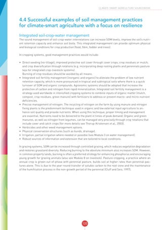 120
CLIMATE-SMART AGRICULTURE SOURCEBOOK
4.4 Successful examples of soil management practices
for climate-smart agriculture with a focus on resilience
Integrated soil-crop-water management
The sound management of soil-crop-water interrelations can increase SOM levels, improve the soil’s nutri-
ent retention capacity and enhance soil biota. This integrated management can provide optimum physical
and biological conditions for crop production (food, fibre, fodder and trees).
In cropping systems, good management practices would include:
•	 Direct seeding (no-tillage); improved protective soil cover through cover crops, crop residues or mulch;
and crop diversification through rotations (e.g. incorporating deep rooting plants and perennials pasture
leys for integrated crop-livestock systems).
Burning of crop residues should be avoided by all means.
•	 Integrated soil fertility management (inorganic and organic) to alleviate the problem of low nutrient
retention capacity, which is more pronounced in tropical and subtropical soils where there is a quick
turnover of SOM and organic compounds. Agronomic systems should be adopted that increase the
protection of carbon and nitrogen from rapid mineralization. Integrated soil fertility management is a
strategy used worldwide in intensified cropping systems to combine inputs of organic matter (mulch,
compost, crop residues, green manure) with fertilizers to address or prevent macro- and micro-nutrient
deficiencies.
•	 Precise management of nitrogen. The recycling of nitrogen on the farm by using manure and nitrogen
fixing plants is the predominant technique used in organic and low external input agriculture to en-
hance soil quality and provide nutrients. When using this technique, proper timing and management
are essential. Nutrients need to be delivered to the plant in times of peak demand. Organic and green
manures, as well as nitrogen from legumes, can be managed very precisely through crop rotations that
include cover and catch crops (for more details see Thorup-Kristensen et al., 2003).
•	 Herbicides and other weed management options.
•	 Physical conservation structures (such as bunds, drainage).
•	 Irrigation, partial irrigation where needed or possible (see Module 3 on water management).
•	 Robust sources of information and extension that are tailored to local conditions.
In grazing systems, SOM can be increased through controlled grazing, which reduces vegetation degradation
and restores grassland diversity. Reducing burning to the absolute minimum also increases SOM. However,
in common property lands, burning is often a preferred strategy for enhancing phosphorus and encouraging
young growth for grazing animals (also see Module 8 on livestock). Pasture cropping, a practice where an
annual crop is grown out-of-phase with perennial pasture, builds soil at higher rates than perennial pas-
tures alone. This is due to the year-round transfer of soluble carbon to the root-zone and the maintenance
of the humification process in the non-growth period of the perennial (Cluff and Seis, 1997).
 