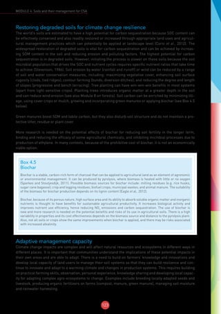 123
MODULE 4: Soils and their management for CSA
Restoring degraded soils for climate change resilience
The world’s soils are estimated to have a high potential for carbon sequestration because SOC content can
be effectively conserved and also readily restored or increased through appropriate land uses and agricul-
tural management practices which can potentially be applied at landscape level (Corsi et al., 2012). The
widespread restoration of degraded soils is vital for carbon sequestration and can be achieved by increas-
ing SOM content in the soil and reducing erosion and polluting factors. The highest potential for carbon
sequestration is in degraded soils. However, initiating the process is slower on these soils because the soil
microbial population that drives the SOC and nutrient cycles requires specific nutrient ratios that take time
to achieve (Stevenson, 1986). Soil erosion by water (rainfall and runoff) or wind can be reduced by a range
of soil and water conservation measures, including: maximizing vegetative cover, enhancing soil surface
rugosity (clods, tied ridges); contour farming (bunds; diversion ditches); and reducing the degree and length
of slopes (progressive and bench terracing). Tree planting can have win-win-win benefits in most systems
(apart from light-sensitive crops). Planting trees introduces organic matter at a greater depth in the soil
and can reduce wind erosion (see also Module 8 on forests). Soil carbon can be enriched by minimizing till-
age, using cover crops or mulch, growing and incorporating green manures or applying biochar (see Box 4.5
below).
Green manures boost SOM and labile carbon, but they also disturb soil structure and do not maintain a pro-
tective litter, residue or plant cover.
More research is needed on the potential effects of biochar for reducing soil fertility in the longer term,
binding and reducing the efficacy of some agricultural chemicals, and inhibiting microbial processes due to
production of ethylene. In many contexts, because of the prohibitive cost of biochar, it is not an economically
viable option.
Adaptive management capacity
Climate change impacts are complex and will affect natural resources and ecosystems in different ways in
different places. It is important that communities understand the implications of these potential impacts in
their own areas and are able to adapt. There is a need to build on farmers’ knowledge and innovations and
develop local capacity of land users to manage their soil systems so that they can build resilience and con-
tinue to innovate and adapt to a warming climate and changes in production systems. This requires building
on practical farming skills, observation, personal experience, knowledge sharing and developing local capac-
ity for adapting complex agro-ecosystems to change. Examples include breeding locally adapted seeds and
livestock, producing organic fertilizers on farms (compost, manure, green manure), managing soil moisture
and rainwater harvesting.
Box 4.5
Biochar
Biochar is a stable, carbon-rich form of charcoal that can be applied to agricultural land as an element of agronomic
or environmental management. It can be produced by pyrolysis, where biomass is heated with little or no oxygen
(Sparkes and Stoutjesdijk, 2011). Possible biomass sources for biochar include: milling residues (e.g. rice husks,
sugar cane bagasse); crop and logging residues; biofuel crops; municipal wastes; and animal manure. The suitability
of the biomass for biochar production depends on its lignin content (Eagle et al., 2012).
Biochar, because of its porous nature, high surface area and its ability to absorb soluble organic matter and inorganic
nutrients is thought to have benefits for sustainable agricultural productivity. It increases biological activity and
improves nutrient use efficiency, hence reducing NO2
emissions and carbon sequestration. The use of biochar is
new and more research is needed on the potential benefits and risks of its use in agricultural soils. There is a high
variability in properties and its cost effectiveness depends on the biomass source and distance to the pyrolysis plant.
Also, not all soils or crops show the same improvements when biochar is applied, and there may be risks associated
with increased alkalinity.
 