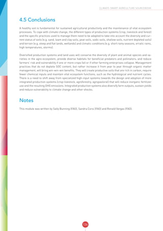 124
CLIMATE-SMART AGRICULTURE SOURCEBOOK
4.5 Conclusions
A healthy soil is fundamental for sustained agricultural productivity and the maintenance of vital ecosystem
processes. To cope with climate change, the different types of production systems (crop, livestock and forest)
and the specific practices used to manage them need to be adapted to take into account the diversity and cur-
rent status of soils (e.g. sand, loam and clay soils, peat soils, sodic soils, shallow soils, nutrient depleted soils)
and terrain (e.g. steep and flat lands, wetlands) and climatic conditions (e.g. short rainy seasons, erratic rains,
high temperatures, storms).
Diversified production systems and land uses will conserve the diversity of plant and animal species and va-
rieties in the agro-ecosystem; provide diverse habitats for beneficial predators and pollinators; and reduce
farmers’ risk and vulnerability if one or more crops fail or if other farming enterprises collapse. Management
practices that do not deplete SOC content, but rather increase it from year to year through organic matter
management, will bring win-win-win benefits. They will create productive soils that are rich in carbon, require
fewer chemical inputs and maintain vital ecosystem functions, such as the hydrological and nutrient cycles.
There is a need to shift away from specialized high-input systems towards the design and adoption of more
integrated production systems (crop-livestock, agroforestry, agropastoral) that will reduce inorganic fertilizer
use and the resulting GHG emissions. Integrated production systems also diversify farm outputs, sustain yields
and reduce vulnerability to climate change and other shocks.
Notes
This module was written by Sally Bunning (FAO), Sandra Corsi (FAO) and Ronald Vargas (FAO).
 