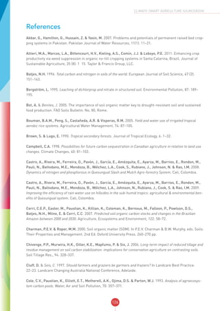 126
CLIMATE-SMART AGRICULTURE SOURCEBOOK
References
Akbar, G., Hamilton, G., Hussain, Z. & Yasin, M. 2007. Problems and potentials of permanent raised bed crop-
ping systems in Pakistan. Pakistan Journal of Water Resources, 11(1): 11–21.
Altieri, M.A., Marcos, L.A., Bittencourt, H.V., Kieling, A.S., Comin, J.J. & Lobsyo, P.E. 2011. Enhancing crop
productivity via weed suppression in organic no-till cropping systems in Santa Catarina, Brazil. Journal of
Sustainable Agriculture, 35 (8): 1–15. Taylor & Francis Group, LLC. 
Batjes, N.H. 1996. Total carbon and nitrogen in soils of the world. European Journal of Soil Science, 47 (2):
151–163.
Bergström, L. 1995. Leaching of dichlorprop and nitrate in structured soil. Environmental Pollution, 87: 189–
195.
Bot, A. & Benites, J. 2005. The importance of soil organic matter key to drought-resistant soil and sustained
food production. FAO Soils Bulletin. No. 80, Rome.
Bouman, B.A.M., Peng, S., Castaňeda, A.R. & Visperas, R.M. 2005. Yield and water use of irrigated tropical
aerobic rice systems. Agricultural Water Management, 74: 87–105.
Brown, S. & Lugo, E. 1990. Tropical secondary forests. Journal of Tropical Ecology, 6: 1–32.
Campbell, C.A. 1998. Possibilities for future carbon sequestration in Canadian agriculture in relation to land use
changes. Climate Changes, 40: 81–103.
Castro, A., Rivera, M., Ferreira, O., Pavón, J., García, E., Amézquita, E., Ayarza, M., Barrios, E., Rondon, M.,
Pauli, N., Baltodano, M.E., Mendoza, B., Wélchez, L.A., Cook, S., Rubiano, J., Johnson, N. & Rao, I.M. 2008.
Dynamics of nitrogen and phosphorous in Quesungual Slash and Mulch Agro-forestry System. Cali, Colombia.
Castro, A., Rivera, M., Ferreira, O., Pavón, J., García, E., Amézquita, E., Ayarza, M., Barrios, E., Rondon, M.,
Pauli, N., Baltodano, M.E., Mendoza, B., Wélchez, L.A., Johnson, N., Rubiano, J., Cook, S. & Rao, I.M. 2009.
Improving the efficiency of rain water use on hillsides in the sub-humid tropics: agricultural & environmental ben-
efits of Quesungual system. Cali, Colombia.
Cerri, C.E.P., Easter, M., Paustian, K., Killian, K., Coleman, K., Bernoux, M., Falloon, P., Powlson, D.S.,
Batjes, N.H., Milne, E. & Cerri, C.C. 2007. Predicted soil organic carbon stocks and changes in the Brazilian
Amazon between 2000 and 2030. Agriculture, Ecosystems and Environment, 122: 58–72.
Charman, P.E.V. & Roper, M.M. 2000. Soil organic matter (SOM). In P.E.V. Charman & B.W. Murphy, eds. Soils:
Their Properties and Management. 2nd Ed. Oxford University Press. 260–270 pp.
Chivenge, P.P., Murwira, H.K., Giller, K.E., Mapfumo, P. & Six, J. 2006. Long-term impact of reduced tillage and
residue management on soil carbon stabilization: implications for conservation agriculture on contrasting soils.
Soil Tillage Res., 94: 328–337.
Cluff, D. & Seis, C. 1997. Should farmers and graziers be garmers and fraziers? In Landcare Best Practice:
22–23. Landcare Changing Australia National Conference, Adelaide.
Cole, C.V., Paustian, K., Elliott, E.T., Metherell, A.K., Ojima, D.S. & Parton, W.J. 1993. Analysis of agroecosys-
tem carbon pools. Water, Air and Soil Pollution, 70: 357–371.
 