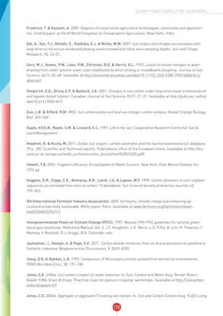 128
CLIMATE-SMART AGRICULTURE SOURCEBOOK
Friedrich, T. & Kassam, A. 2009. Adoption of conservation agriculture technologies: constraints and opportuni-
ties. Invited paper at the IV World Congress on Conservation Agriculture. New Delhi, India.
Gál, A., Vyn, T.J., Michéli, E., Kladivko, E.J. & Mcfee, W.W. 2007. Soil carbon and nitrogen accumulation with
long-term no-till versus moldboard plowing overestimated with tilled-zone sampling depths. Soil and Tillage
Research, 96: 42–51.
Gors, M.J., Howsc, P.W., Lane, P.W., Christian, D.G. & Harris, G.L. 1993. Losses of nitrate-nitrogen in water
draining from under autumn-sown crops established by direct drilling or mouldboard ploughing. Journal of Soil
Science, 44(1): 35–48. (available at http://onlinelibrary.wiley.com/doi/10.1111/j.1365-2389.1993.tb00432.x/
abstract)
Gregorich, E.G., Drury, C.F. & Baldock, J.A. 2001. Changes in soil carbon under long-term maize in monoculture
and legume-based rotation. Canadian Journal of Soil Science, 81(1): 21–31. (available at http://pubs.aic.ca/doi/
abs/10.4141/S00-041)
Guo, L.B. & Gifford, R.M. 2002. Soil carbon stocks and land use change: a meta analysis. Global Change Biology,
8(4): 345–360.
Gupta, V.V.S.R., Neate, S.M. & Leonard, E.C. 1997. Life in the soil. Cooperative Research Centre for Soil &
Land Management.
Hiederer, R. & Kochy, M. 2011. Global soil organic carbon estimates and the harmonized world soil database,
79 p. JRC Scientific and Technical reports. Publications office of the European Union. (available at http://eu-
soils.jrc.ec.europa.eu/esdb_archive/eusoils_docs/other/EUR25225.pdf)
Howell, T.A. 2003. Irrigation efficiency. Encyclopedia of Water Science. New York, USA, Marcel Dekker, Inc.
1076 pp.
Huggins, D.R., Clapp, C.E., Allmaras, R.R., Lamb, J.A. & Layese, M.F. 1998. Carbon dynamics in corn-soybean
sequences as estimated from natural carbon-13 abundance. Soil Science Society of America Journal, 62:
195–203.
IFA (International Fertilizer Industry Association). 2009. Fertilizers, climate change and enhancing ag-
ricultural productivity sustainably. White paper, Paris. (available at www.fertilizer.org/ifa/content/down-
load/23000/329421/)
Intergovernmental Panel on Climate Change (IPCC). 1997. Revised 1996 IPCC guidelines for national green-
house gas inventories. Reference Manual, Vol. 3. J.T. Houghton, L.G. Meira, L.G. Filho, B. Lim, K. Treanton, I.
Mamaty, Y. Bonduki, D.J. Griggs, B.A. Callender, eds.
Jauhiainen, J., Hooijer, A. & Page, S.E. 2011. Carbon dioxide emissions from an Acacia plantation on peatland in
Sumatra, Indonesia. Biogeosciences Discussions, 8: 8269–8302.
Jiang, Q.Q. & Bakken, L.R. 1999. Comparison of Nitrosospira strains isolated from terrestrial environments.
FEMS Microbiol Ecol., 30: 171–186.
Jones, C.E. 2006a. Soil carbon’s impact on water retention. In, Soil, Carbon and Water blog. Border Rivers-
Gwydir CMA, Grain & Graze ‘Practical clues for pasture cropping’ workshops. (available at http://soilcarbon-
water.blogspot.it/)
Jones, C.E. 2006b. Aggregate or aggravate? Creating soil carbon. In, Soil and Carbon Credits blog. YLAD Living
 