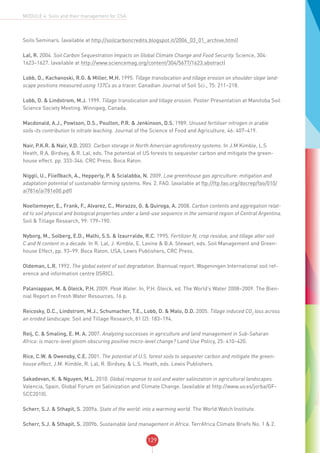 129
MODULE 4: Soils and their management for CSA
Soils Seminars. (available at http://soilcarboncredits.blogspot.it/2006_03_01_archive.html)
Lal, R. 2004. Soil Carbon Sequestration Impacts on Global Climate Change and Food Security. Science, 304:
1623–1627. (available at http://www.sciencemag.org/content/304/5677/1623.abstract)
Lobb, D., Kachanoski, R.G. & Miller, M.H. 1995. Tillage translocation and tillage erosion on shoulder slope land-
scape positions measured using 137Cs as a tracer. Canadian Journal of Soil Sci., 75: 211–218.
Lobb, D. & Lindstrom, M.J. 1999. Tillage translocation and tillage erosion. Poster Presentation at Manitoba Soil
Science Society Meeting. Winnipeg, Canada.
Macdonald, A.J., Powlson, D.S., Poulton, P.R. & Jenkinson, D.S. 1989. Unused fertiliser nitrogen in arable
soils-its contribution to nitrate leaching. Journal of the Science of Food and Agriculture, 46: 407–419.
Nair, P.K.R. & Nair, V.D. 2003. Carbon storage in North Amercian agroforestry systems. In J.M Kimble, L.S
Heath, R.A. Birdsey, & R. Lal, eds. The potential of US forests to sequester carbon and mitigate the green-
house effect. pp. 333-346. CRC Press. Boca Raton.
Niggli, U., Fließbach, A., Hepperly, P. & Scialabba, N. 2009. Low greenhouse gas agriculture: mitigation and
adaptation potential of sustainable farming systems. Rev. 2. FAO. (available at ftp://ftp.fao.org/docrep/fao/010/
ai781e/ai781e00.pdf)
Noellemeyer, E., Frank, F., Alvarez, C., Morazzo, G. & Quiroga, A. 2008. Carbon contents and aggregation relat-
ed to soil physical and biological properties under a land-use sequence in the semiarid region of Central Argentina.
Soil & Tillage Research, 99: 179–190.
Nyborg, M., Solberg, E.D., Malhi, S.S. & Izaurralde, R.C. 1995. Fertilizer N, crop residue, and tillage alter soil
C and N content in a decade. In R. Lal, J. Kimble, E. Levine & B.A. Stewart, eds. Soil Management and Green-
house Effect, pp. 93–99. Boca Raton, USA, Lewis Publishers, CRC Press.
Oldeman, L.R. 1992. The global extent of soil degradation. Biannual report. Wageningen International soil ref-
erence and information centre (ISRIC).
Palaniappan, M. & Gleick, P.H. 2009. Peak Water. In, P.H. Gleick, ed. The World’s Water 2008–2009. The Bien-
nial Report on Fresh Water Resources, 16 p.
Reicosky, D.C., Lindstrom, M.J., Schumacher, T.E., Lobb, D. & Malo, D.D. 2005. Tillage induced CO2
loss across
an eroded landscape. Soil and Tillage Research, 81 (2): 183–194.
Reij, C. & Smaling, E. M. A. 2007. Analyzing successes in agriculture and land management in Sub-Saharan
Africa: is macro-level gloom obscuring positive micro-level change? Land Use Policy, 25: 410–420.
Rice, C.W. & Owensby, C.E. 2001. The potential of U.S. forest soils to sequester carbon and mitigate the green-
house effect, J.M. Kimble, R. Lal, R. Birdsey, & L.S. Heath, eds. Lewis Publishers.
Sakadevan, K. & Nguyen, M.L. 2010. Global response to soil and water salinization in agricultural landscapes.
Valencia, Spain, Global Forum on Salinization and Climate Change. (available at http://www.uv.es/jorba/GF-
SCC2010).
Scherr, S.J. & Sthapit, S. 2009a. State of the world: into a warming world. The World Watch Institute.
Scherr, S.J. & Sthapit, S. 2009b. Sustainable land management in Africa. TerrAfrica Climate Briefs No. 1 & 2.
 