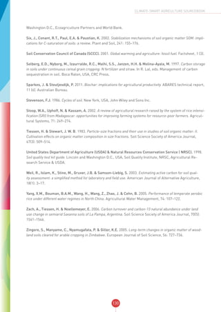 130
CLIMATE-SMART AGRICULTURE SOURCEBOOK
Washington D.C., Ecoagriculture Partners and World Bank.
Six, J., Conant, R.T., Paul, E.A. & Paustian, K. 2002. Stabilization mechanisms of soil organic matter SOM: impli-
cations for C-saturation of soils: a review. Plant and Soil, 241: 155–176.
Soil Conservation Council of Canada (SCCC). 2001. Global warming and agriculture: fossil fuel. Factsheet, 1 (3).
Solberg, E.D., Nyborg, M., Izaurralde, R.C., Malhi, S.S., Janzen, H.H. & Molina-Ayala, M. 1997. Carbon storage
in soils under continuous cereal grain cropping: N fertilizer and straw. In R. Lal, eds. Management of carbon
sequestration in soil. Boca Raton, USA, CRC Press.
Sparkes, J. & Stoutjesdijk, P. 2011. Biochar: implications for agricultural productivity. ABARES technical report,
11 (6). Australian Bureau.
Stevenson, F.J. 1986. Cycles of soil. New York, USA, John Wiley and Sons Inc.
Stoop, W.A., Uphoff, N. & Kassam, A. 2002. A review of agricultural research raised by the system of rice intensi-
fication (SRI) from Madagascar: opportunities for improving farming systems for resource-poor farmers. Agricul-
tural Systems, 71: 249–274.
Tiessen, H. & Stewart, J. W. B. 1983. Particle-size fractions and their use in studies of soil organic matter: II.
Cultivation effects on organic matter composition in size fractions. Soil Science Society of America Journal,
47(3): 509–514.
United States Department of Agriculture (USDA) & Natural Resources Conservation Service ( NRSC). 1998.
Soil quality test kit guide. Lincoln and Washington D.C., USA, Soil Quality Institute, NRSC, Agricultural Re-
search Service & USDA.
Weil, R., Islam, K., Stine, M., Gruver, J.B. & Samson-Liebig, S. 2003. Estimating active carbon for soil qual-
ity assessment: a simplified method for laboratory and field use. American Journal of Alternative Agriculture,
18(1): 3–17.
Yang, X.M., Bouman, B.A.M., Wang, H., Wang, Z., Zhao, J. & Cehn, B. 2005. Performance of temperate aerobic
rice under different water regimes in North China. Agricultural Water Management, 74: 107–122.
Zach, A., Tiessen, H. & Noellemeyer, E. 2006. Carbon turnover and carbon-13 natural abundance under land
use change in semiarid Savanna soils of La Pampa, Argentina. Soil Science Society of America Journal, 70(5):
1541–1546.
Zingore, S., Manyame, C., Nyamugafata, P. & Giller, K.E. 2005. Long-term changes in organic matter of wood-
land soils cleared for arable cropping in Zimbabwe. European Journal of Soil Science, 56: 727–736.
 