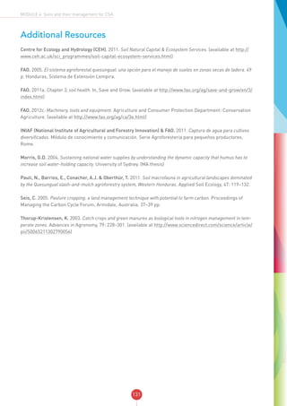 131
MODULE 4: Soils and their management for CSA
Additional Resources
Centre for Ecology and Hydrology (CEH). 2011. Soil Natural Capital & Ecosystem Services. (available at http://
www.ceh.ac.uk/sci_programmes/soil-capital-ecosystem-services.html)
FAO. 2005. El sistema agroforestal quesungual: una opción para el manejo de suelos en zonas secas de ladera. 49
p. Honduras, Sistema de Extensión Lempira.
FAO. 2011a. Chapter 3, soil health. In, Save and Grow. (available at http://www.fao.org/ag/save-and-grow/en/3/
index.html)
FAO. 2012c. Machinery, tools and equipment. Agriculture and Consumer Protection Department: Conservation
Agriculture. (available at http://www.fao.org/ag/ca/3e.html)
INIAF (National Institute of Agricultural and Forestry Innovation) & FAO. 2011. Captura de agua para cultivos
diversificados. Módulo de conocimiento y comunicación. Serie Agroforesteria para pequeños productores.
Rome.
Morris, G.D. 2004. Sustaining national water supplies by understanding the dynamic capacity that humus has to
increase soil water-holding capacity. University of Sydney. (MA thesis)
Pauli, N., Barrios, E., Conacher, A.J. & Oberthür, T. 2011. Soil macrofauna in agricultural landscapes dominated
by the Quesungual slash-and-mulch agroforestry system, Western Honduras. Applied Soil Ecology, 47: 119–132.
Seis, C. 2005. Pasture cropping: a land management technique with potential to farm carbon. Proceedings of
Managing the Carbon Cycle Forum, Armidale, Australia. 37–39 pp.
Thorup-Kristensen, K. 2003. Catch crops and green manures as biological tools in nitrogen management in tem-
perate zones. Advances in Agronomy, 79: 228–301. (available at http://www.sciencedirect.com/science/article/
pii/S0065211302790056)
 