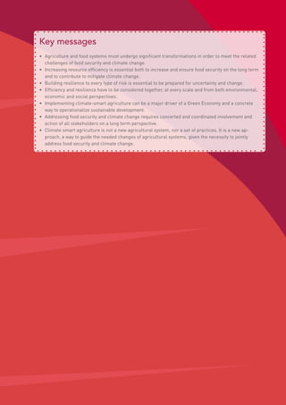 Key messages
•	 Agriculture and food systems must undergo significant transformations in order to meet the related
challenges of food security and climate change.
•	 Increasing resource efficiency is essential both to increase and ensure food security on the long term
and to contribute to mitigate climate change.
•	 Building resilience to every type of risk is essential to be prepared for uncertainty and change.
•	 Efficiency and resilience have to be considered together, at every scale and from both environmental,
economic and social perspectives.
•	 Implementing climate-smart agriculture can be a major driver of a Green Economy and a concrete
way to operationalize sustainable development.
•	 Addressing food security and climate change requires concerted and coordinated involvement and
action of all stakeholders on a long term perspective.
•	 Climate smart agriculture is not a new agricultural system, nor a set of practices. It is a new ap-
proach, a way to guide the needed changes of agricultural systems, given the necessity to jointly
address food security and climate change.
 