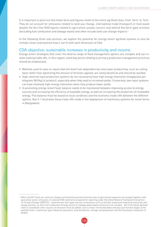 146
CLIMATE-SMART AGRICULTURE SOURCEBOOK
It is important to point out that these facts and figures relate to the entire agrifood chain, from ‘farm’ to ‘fork’.
They do not account for emissions related to land-use change, international trade (transport) or food waste
despite the fact that GHG figures related to agriculture usually concern only behind-the-farm-gate activities
(excluding fuel combustion and sewage waste) and often include land-use change impacts.4
In the following three sub-sections, we explore the potential for energy-smart agrifood systems to also be
climate-smart and examine how it can fit with each dimension of CSA.
CSA objective: sustainable increases in productivity and income
Energy-smart strategies that cover the diverse range of food management options are complex and can in-
volve making trade-offs. In this regard, some key points relating to primary production management practices
should be emphasized.
•	 Methods used to save on inputs that are fossil fuel-dependent but also lower productivity, such as cutting
back rather than optimizing the amount of fertilizer applied, are rarely beneficial and should be avoided.
•	 High-external input production systems do not necessarily have high energy intensities (megajoules per
kilogram (MJ/kg) of product), especially when they lead to increased yields. Conversely, low-input systems
can have relatively high-energy intensities when they produce lower yields.
•	 In promoting energy-smart food, balance needs to be maintained between improving access to energy
sources and increasing the efficiency of available energy, as well as increasing the proportion of renewable
energy. This balance must be based on local conditions and the economic trade-offs between the different
options. Box 5.1 illustrates these trade-offs made in the deployment of machinery systems for small farms
in Bangladesh.
4
Often LULUCF (land use, land use change and forestry) assumed emissions due to agricultural expansion are lumped together with
agriculture sector emissions. In national GHG inventories prepared for reporting under the United Nations Framework Convention
on Climate Change (UNFCCC), important pre-farm gate sources of emissions such as fertilizer production (industrial processes and
energy sectors), on-farm fuel combustion (energy sector) or sewage waste (waste sector) are not included. But if the whole agrifood
chain is considered, other sources of emissions must be added, such as those mentioned above and also post-harvest stages of the
agrifood chain, in particular agro-industrial operations, food distribution, storage and preparation and the food waste component of
landfill.
 