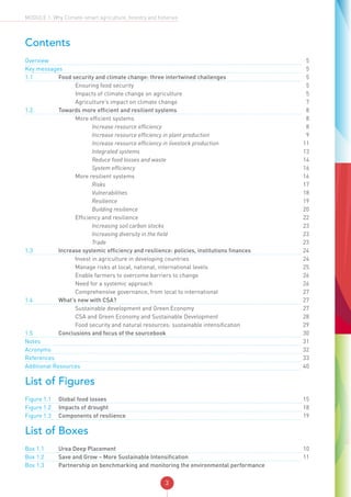 3
MODULE 1: Why Climate-smart agriculture, forestry and fisheries
Contents
Overview	 		 			5
Key messages	 		 	 5
1.1	 Food security and climate change: three intertwined challenges		5
	 		 Ensuring food security		5
	 		 Impacts of climate change on agriculture		5
	 		 Agriculture’s impact on climate change		7
1.2.	 Towards more efficient and resilient systems		8
			 More efficient systems		 8
				 Increase resource efficiency		8
				 Increase resource efficiency in plant production		9
				 Increase resource efficiency in livestock production		11
				 Integrated systems		13
				 Reduce food losses and waste		14
				 System efficiency		16
			 More resilient systems		16
				 Risks		17
				 Vulnerabilities		18
				 Resilience		19
				 Building resilience		20
			 Efficiency and resilience		22
				 Increasing soil carbon stocks		23
				 Increasing diversity in the field		23
				 Trade		23
1.3	 Increase systemic efficiency and resilience: policies, institutions finances		24
			 Invest in agriculture in developing countries		24
			 Manage risks at local, national, international levels		25
			 Enable farmers to overcome barriers to change		26
			 Need for a systemic approach		26
			 Comprehensive governance, from local to international		27
1.4	 What’s new with CSA?		27
			 Sustainable development and Green Economy		27
			 CSA and Green Economy and Sustainable Development		28
			 Food security and natural resources: sustainable intensification		29
1.5	 Conclusions and focus of the sourcebook		30
Notes	 		 			31
Acronyms	 		 			32
References	 		 			33
Additional Resources	 		40
List of Figures
Figure 1.1	 Global food losses		15
Figure 1.2	 Impacts of drought		18
Figure 1.3	 Components of resilience		19
List of Boxes
Box 1.1	 Urea Deep Placement		10
Box 1.2	 Save and Grow – More Sustainable Intensification		11
Box 1.3 	 Partnership on benchmarking and monitoring the environmental performance
 